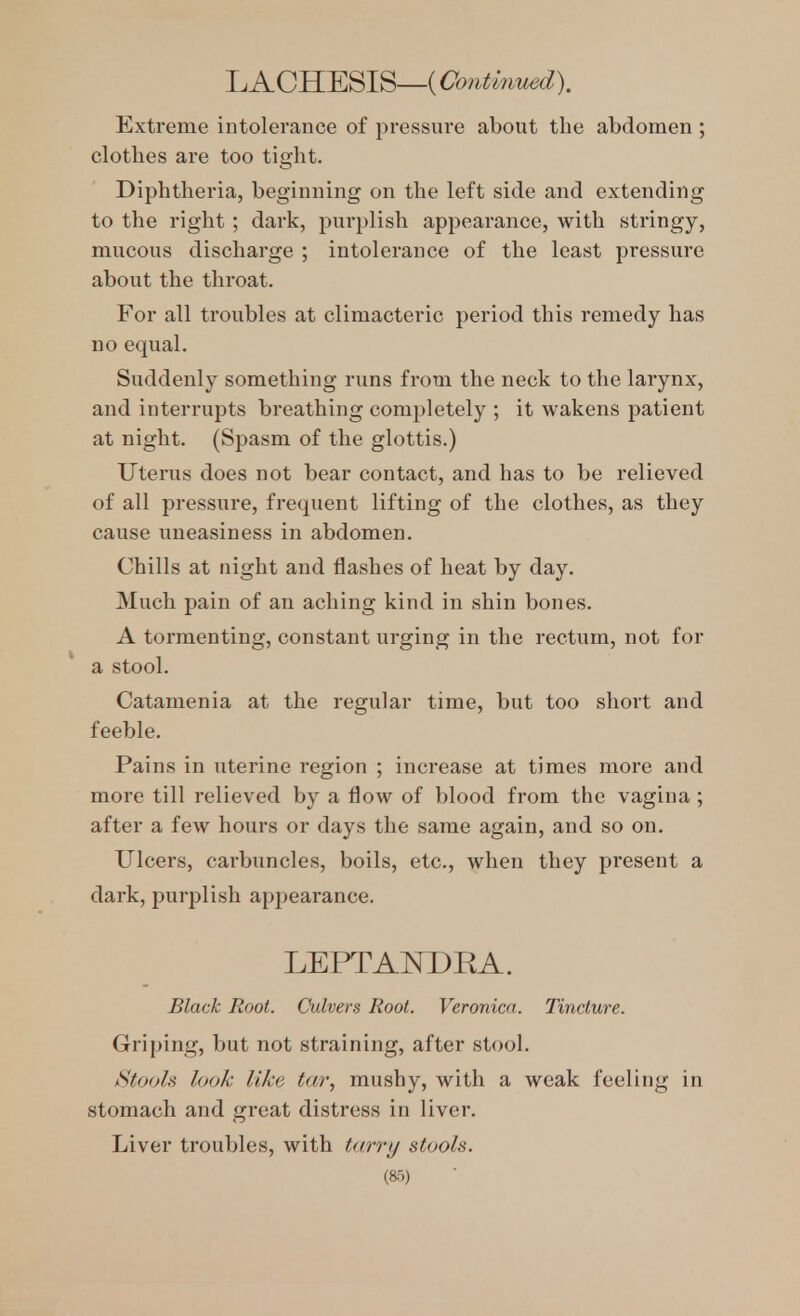 L ACHESIS—(Continued). Extreme intolerance of pressure about the abdomen ; clothes are too tight. Diphtheria, beginning on the left side and extending to the right ; dark, pui'plish appearance, with stringy, mucous discharge ; intolerance of the least pressure about the throat. For all troubles at climacteric period this remedy has no equal. Suddenly something runs from the neck to the larynx, and interrupts breathing comjjletely ; it wakens patient at night. (Spasm of the glottis.) Uterus does not bear contact, and has to be relieved of all pressure, frequent lifting of the clothes, as they cause uneasiness in abdomen. Chills at night and flashes of heat by day. Much pain of an aching kind in shin bones. A tormenting, constant urging in the rectum, not for a stool. Catamenia at the regular time, but too short and feeble. Pains in uterine region ; increase at times more and more till relieved by a flow of blood from the vagina ; after a few hours or days the same again, and so on. Ulcers, carbuncles, boils, etc., when they present a dark, purplish appearance. LEPTAl^DRA. Black Root. Culvers Root. Veronica. Tincture. Griping, but not straining, after stool. Stools look like tar, mushy, with a weak feeling in stomach and great distress in liver. Liver troubles, with tarri/ stools.