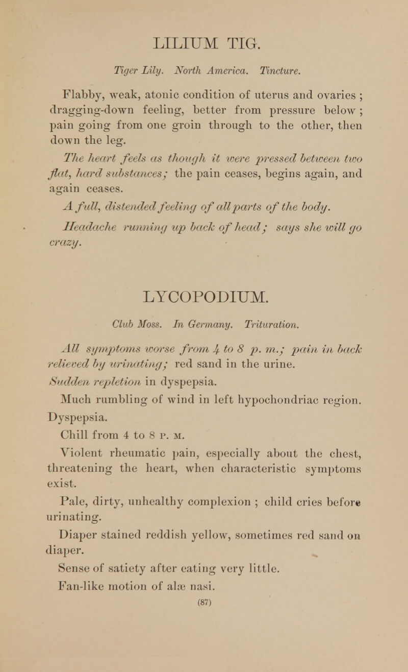 LILIUM TIG. Tujer Lily. North America. Tincture. Flabby, Aveak, atonic condition of uterus and ovaries ; dragging-down feeling, better from pressure below; pain going from one groin through to the other, then down the leg. The heart feels as though it toere pressed bettceen tivo Jlat, hard substances; the pain ceases, begins again, and again ceases. A full, distended feeling of all parts of the body. Headache i-unning up back of head; says she toill go crazy. LYCOPODIUM. Club Moss. In Germany. Trituration. All symj)toms worse from Jf to 8 p. in. - pain in back relieved by urinating; red sand in the urine. Sudden repletion in dyspepsia. Much rumbling of wind in left hypochondriac region. Dyspepsia. Chill from 4 to 8 v. m. Violent rheumatic jiain, especially about the chest, threatening the heart, when characteristic symptoms exist. Pale, dirty, unhealthy complexion ; child cries before urinating. Diaper stained reddish yellow, sometimes red sand on diaper. Sense of satiety after eating very little. Fan-like motion of ala? nasi.