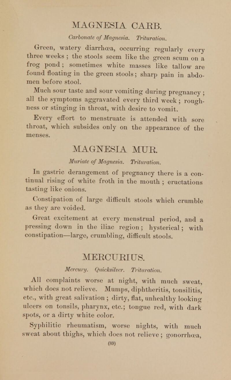 MAGNESIA CARB. Carbonate of Magnesia. Trituration. Green, watery diarrhoea, occurring regularly every three weeks ; the stools seem like the green scum on a frog pond ; sometimes white masses like tallow are found floating in the green stools; sharp pain in abdo- men before stool. Much sour taste and sour vomiting during pregnancy ; all the symptoms aggravated every third week ; rough- ness or stinging in throat, with desire to vomit. Every effort to menstruate is attended with sore throat, which subsides only on the appearance of the menses. MAGNESIA MUR. Muriate of Magnesia. Trituration. In gastric derangement of pregnancy there is a con- tinual rising of white froth in the mouth ; eructations tasting like onions. Constipation of large difficult stools which crumble as they are voided. Great excitement at every menstrual period, and a pressing down in the iliac region; hysterical; with constipation—large, crumbling, difficult stools. MERCURIUS. Mercury. Quicksilver. Trituration. All complaints worse at night, with much sweat, which does not relieve. Mumjjs, diphtheritis, tonsilitis, etc., with great salivation ; dirty, flat, unhealthy looking ulcers on tonsils, pharynx, etc.; tongue red, with dark spots, or a dirty white color. Syphilitic rheumatism, worse nights, with much sweat about thighs, which does not relieve ; gonorrh(ea,