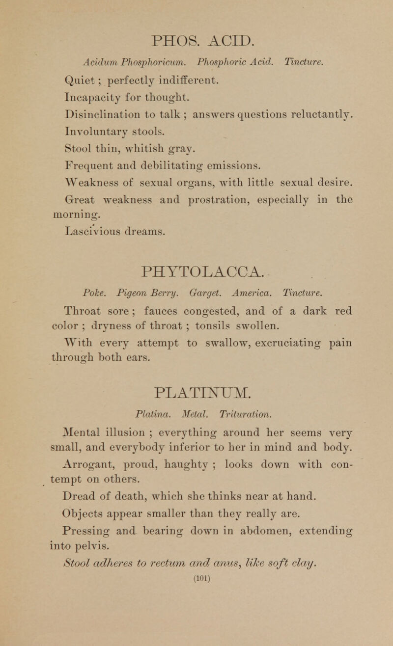 PHOS. ACID. Acidum Phosphoricum. Phosphoric Acid. Tincture. Quiet ; perfectly indifferent. Incapacity for thought. Disinclination to talk ; answers questions reluctantly. Involuntary stools. Stool thin, whitish gray. Frequent and debilitating emissions. Weakness of sexual organs, with little sexual desire. Great weakness and prostration, especially in the morning. Lascivious dreams. PHYTOLACCA. Poke. Pigeon Berry. Garget. America. Tincture. Throat sore ; fauces congested, and of a dark red color ; dryness of throat ; tonsils swollen. With every attemj^t to swallow, excruciating j^ain through both ears. PLATINUM. Platina. Metal. Trituration. Mental illusion ; everything around her seems very small, and everybody inferior to her in mind and body. Arrogant, proud, haughty ; looks down with con- tempt on others. Dread of death, which she thinks near at hand. Objects appear smaller than they really are. Pressing and bearing down in abdomen, extending into pelvis. Stool adheres to rectum cmd cmm, like soft clay.