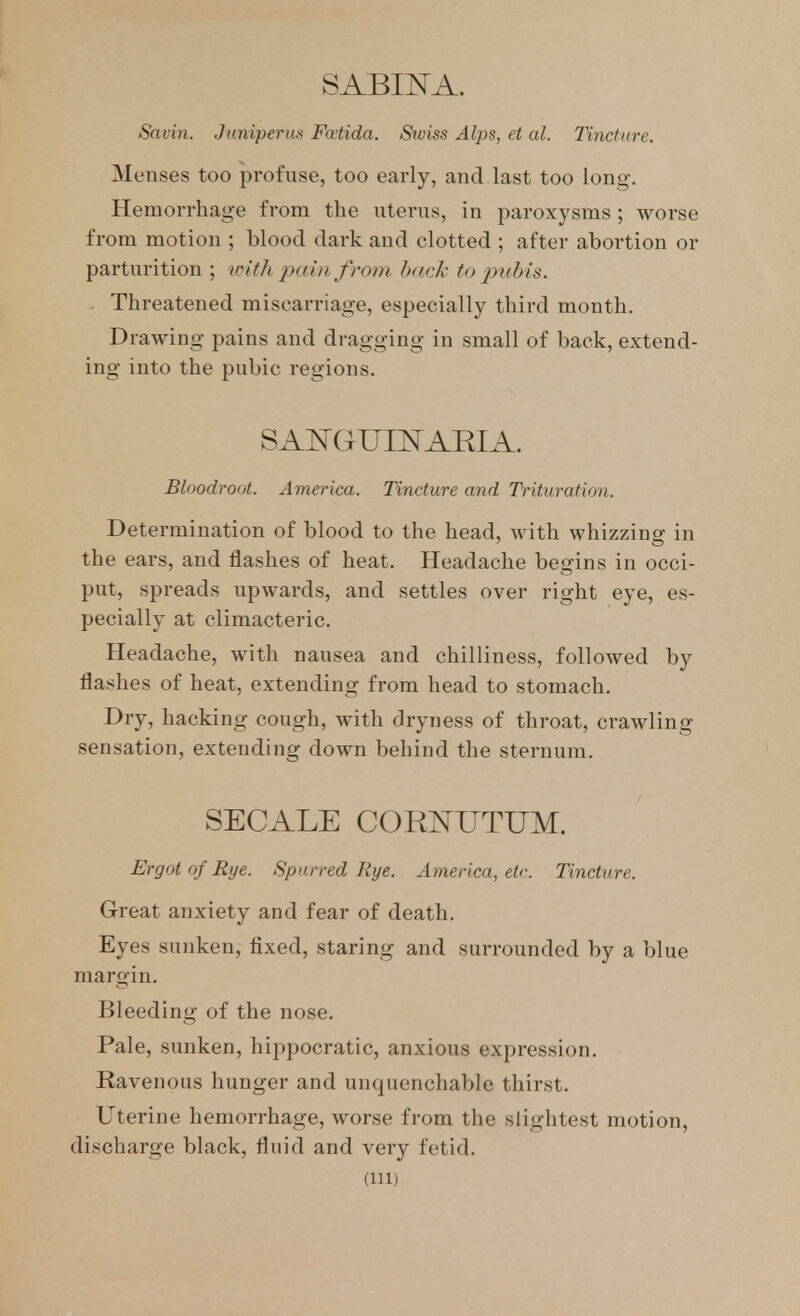 SABINA. Savin. Juniperus Fatida. Swiss Alps, et al. Tincture. Menses too profuse, too early, and last too long. Hemorrhage from the uterus, in paroxysms ; worse from motion ; blood dark and clotted ; after abortion or parturition ; with jx/in fro))i h<(ck to pubis. Threatened miscarriage, especially third month. Drawing pains and dragging in small of back, extend- ing into the pubic regions. Bloodroot. America. Tincture and Trituration. Determination of blood to the head, with whizzing in the ears, and flashes of heat. Headache begins in occi- put, spreads upwards, and settles over right eye, es- pecially at climacteric. Headache, with nausea and chilliness, followed by flashes of heat, extending from head to stomach. Dry, hacking cough, with dryness of throat, crawling sensation, extending down behind the sternum. SECALE COEj^UTUM. Ergot of Eye. Spurred Rye. America, etc. Tincture. Great anxiety and fear of death. Eyes sunken, fixed, staring and surrounded by a blue margin. Bleeding of the nose. Pale, sunken, hippocratic, anxious expression. Ravenous hunger and unquenchable thirst. Uterine hemorrhage, worse from the slightest motion, discharge black, fluid and very fetid. (Ill)