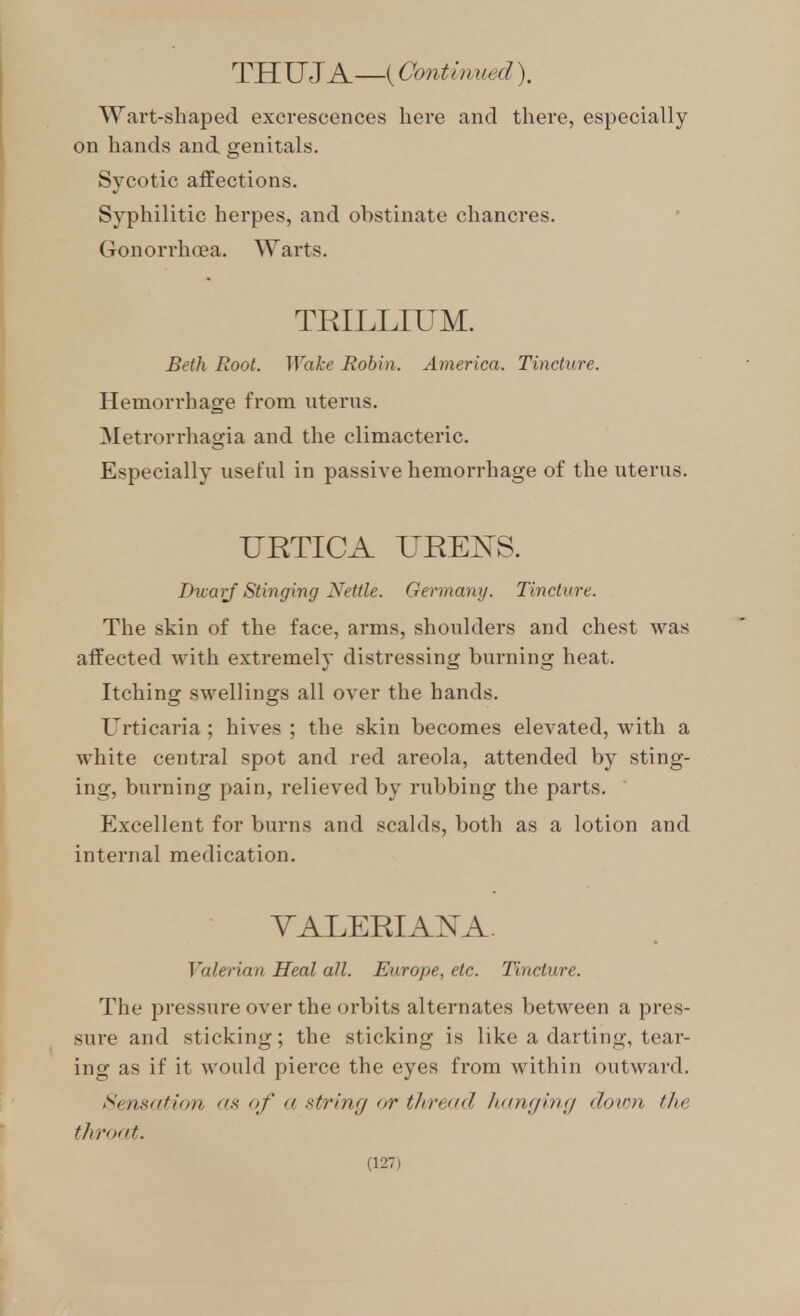 THUJA—(Continued). Wart-shaped excrescences here and there, especially on hands and genitals. Sycotic affections. Syphilitic herpes, and obstinate chancres. Gonorrha?a. Warts. TRILLIUM. Beth Root. WaJce Robin. America. Tincture. Hemorrhage from uterus. Metrorrhagia and the climacteric. Especially useful in passive hemorrhage of the uterus. URTICA UREKS. Dwarf Stinging Nettle. Germany. Tincture. The skin of the face, arms, shoulders and chest was affected with extremely distressing burning heat. Itching swellings all over the hands. Urticaria ; hives ; the skin becomes elevated, with a white central spot and red areola, attended by sting- ing, burning pain, relieved by rubbing the parts. Excellent for burns and scalds, both as a lotion and internal medication. VALERIA^^A. Valerian Heal all. Europe, etc. Tincture. The pressure over the orbits alternates between a pres- sure and sticking; the sticking is like a darting, tear- ing as if it would pierce the eyes from within outward. Sensation as of a string or thread Itanging down the throat.