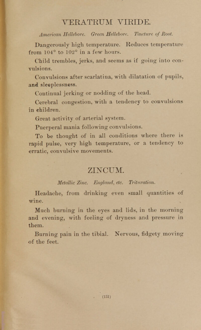 ^TERATRUM YIEIDE. American Hellebore. Green Helleborf. Tincture of Root. Dangerously high temperature. Reduces temperature from 104° to 102° in a few hours. Child trembles, jerks, and seems as if going into con- Tulsions. Convulsions after scarlatina, with dilatation of pupils, and sleeplessness. Continual jerking or nodding of the head. Cerebral congestion, with a tendency to convulsions in children. Great activity of arterial system. Puerperal mania following convulsions. To be thought of in all conditions where there is rapid pulse, very high temperature, or a tendency to erratic, convulsive movements. zi]srcuM. Metallic Zinc. England, etc. Trituration. Headache, from drinking even small quantities of wine. Much burning in the eyes and lids, in the morning and evening, with feeling of dryness and pressure in them. Burning pain in the tibial. Nervous, fidgety moving of the feet.