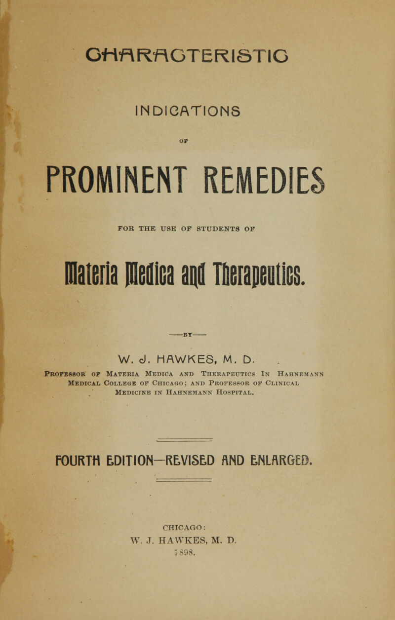 Gttf\Rf\GT E RI ST IG INDICATIONS PROMINENT REMEDIES FOR THE USE OF STUDENTS OF materia Mica and lirapeiitics. W. d. HAWKES, M. D. Professor op Materia MediCa and Therapeutics In Hahnemann Medical College op Chicago; and Professor op Clinical Medicine in Hahnemann Hospital. FOURTH EDITION—REVISED AND ENLARGED. CHICAGO: W. J. HAWKES, M. D.