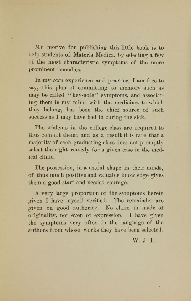 My motive for publishing this little book is to help students of Materia Medica, by selecting a few of the most characteristic symptoms of the more prominent remedies. In my own experience and practice, I am free to say, this plan of committing to memory such as may be called key-note symptoms, and associat- ing them in my mind with the medicines to which they belong, has been the chief source of such success as I may have had in curing the sick. The students in the college class are required to thus commit them; and as a result it is rare that a majority of each graduating class does not promptly select the right remedy for a given case in the med- ical clinic. The possession, in a useful shape in their minds, of thus much positive and valuable knowledge gives them a good start and needed courage. A very large proportion of the symptoms herein given I have myself verified. The remainder are given on good authority. No claim is made of originality, not even of expression. I have given the symptoms very often in the language of the authors from whose works they have been selected. W. J. H.