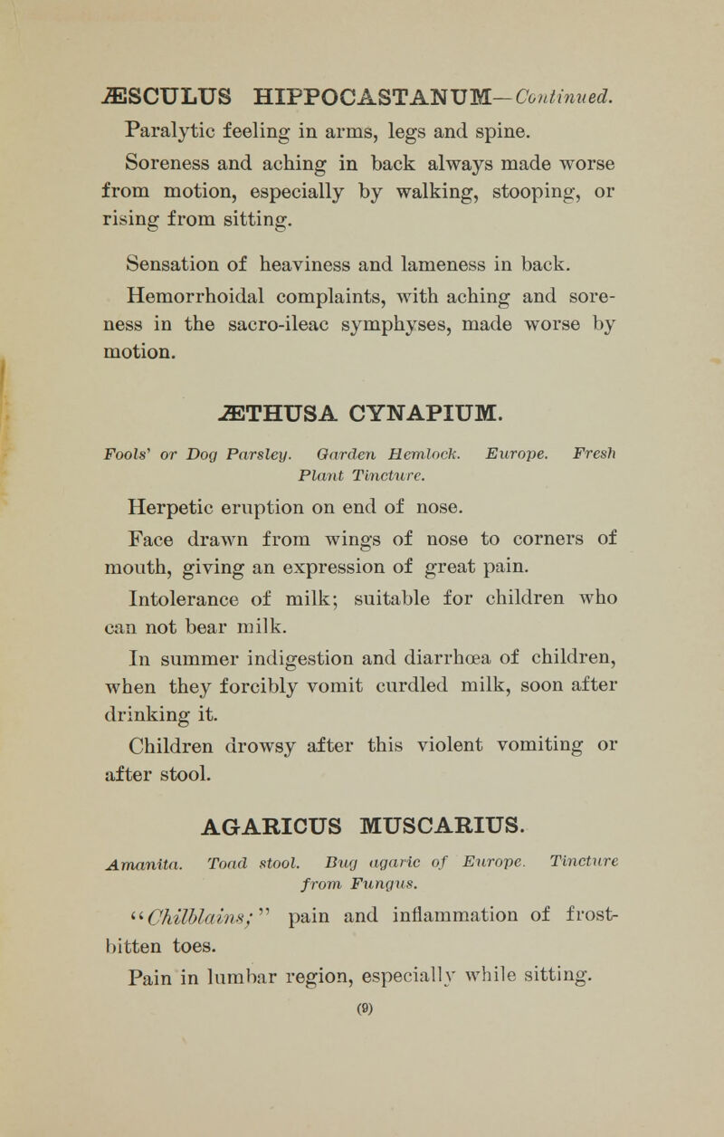 iESCULUS HIPPOC A ST AN U M- Co n t in u ed. Paralytic feeling in arms, legs and spine. Soreness and aching in back always made worse from motion, especially by walking, stooping, or rising from sitting. Sensation of heaviness and lameness in back. Hemorrhoidal complaints, with aching and sore- ness in the sacro-ileac symphyses, made worse by motion. -ffiTHUSA CYNAPIUM. Fools' or Dog Parsley. Garden Hemlock. Europe. Fresh Plant Tincture. Herpetic eruption on end of nose. Face drawn from wings of nose to corners of mouth, giving an expression of great pain. Intolerance of milk; suitable for children who can not bear milk. In summer indigestion and diarrhoea of children, when they forcibly vomit curdled milk, soon after drinking it. Children drowsy after this violent vomiting or after stool. AGARICUS MUSCARIUS. Amanita. Toad stool. Dug agaric of Europe. Tincture from Fungus. Chilblains; pain and inflammation of frost- bitten toes. Pain in lumbar region, especially while sitting. (S)