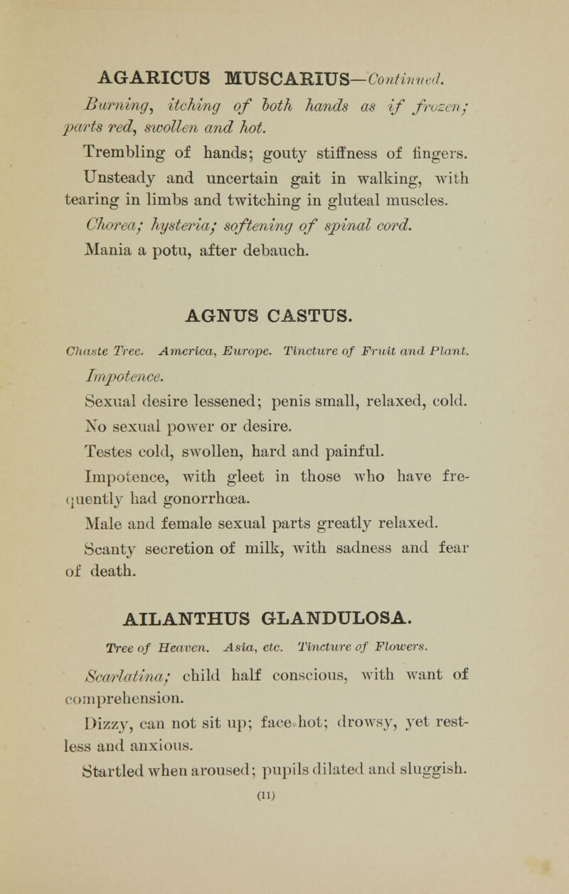 AGARICUS MUSCARIUS— Contin«<■>!. Burning, itching of both hands as if frozen; parts red, swollen and hot. Trembling of hands; gouty stiffness of fingers. Unsteady and uncertain gait in walking, with tearing in limbs and twitching in gluteal muscles. Chorea/ hysteria/ softening of spinal cord. Mania a potu, after debauch. AGNUS CASTUS. Chaste Tree. America, Europe. Tincture of Fruit and Plant. Impotence. Sexual desire lessened; penis small, relaxed, cold. No sexual power or desire. Testes cold, swollen, hard and painful. Impotence, with gleet in those who have fre- quently had gonorrhoea. Male and female sexual parts greatly relaxed. Scanty secretion of milk, with sadness and fear of death. AILANTHUS GLANDULOSA. Tree of Heaven. Asia, etc. Tincture of Flowers. Scaf/iatina; child half conscious, with want of v >;iiprehension. Dizzy, can not sit up; face hot; drowsy, yet rest- less and anxious. Startled when aroused; pupils dilated and sluggish,