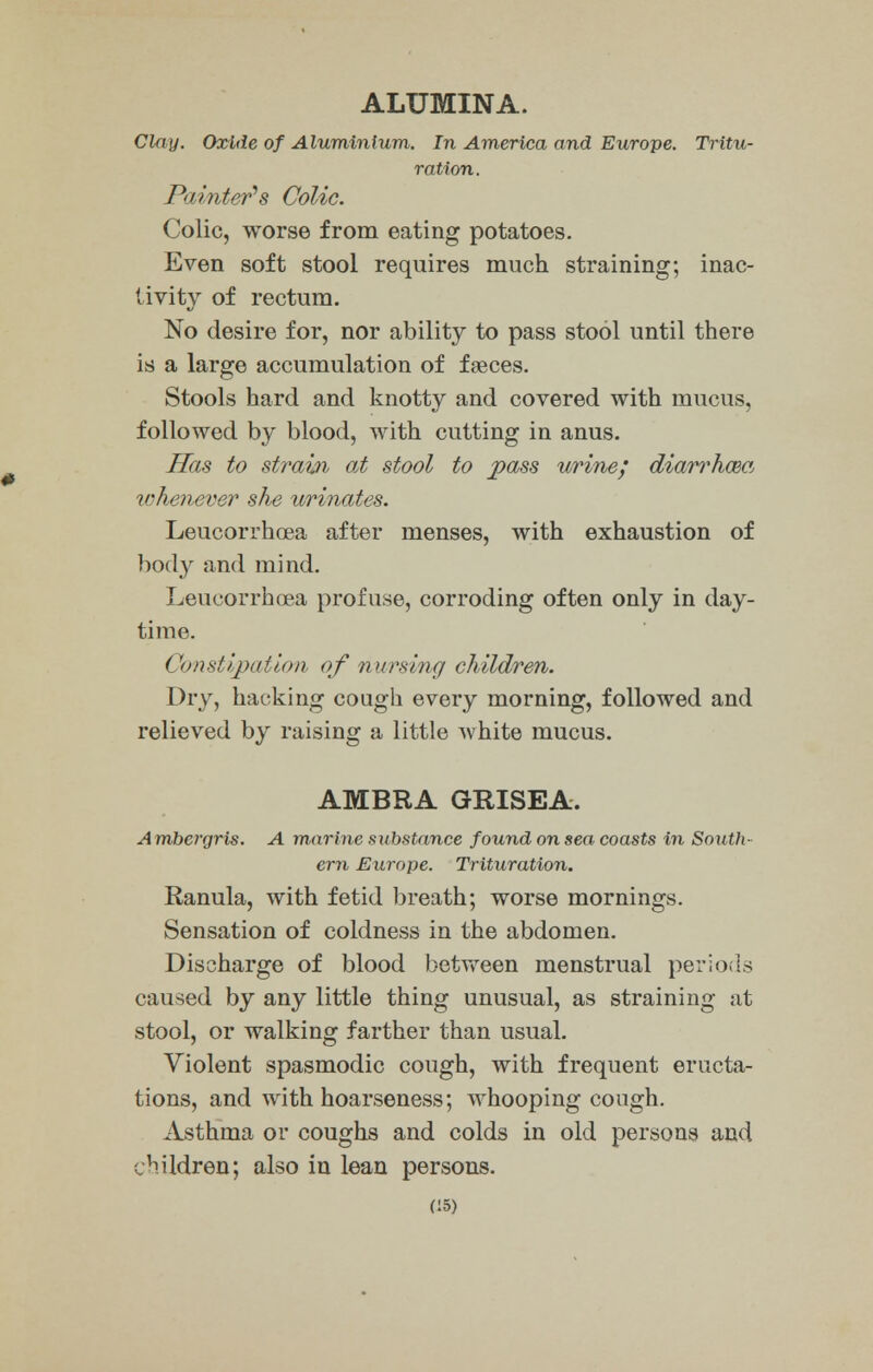 ALUMINA. Clay. Oxide of Aluminium. In America and Europe. Tritu- ration. Painter's Colic. Colic, worse from eating potatoes. Even soft stool requires much straining; inac- tivity of rectum. No desire for, nor ability to pass stool until there is a large accumulation of faeces. Stools hard and knotty and covered with mucus, followed by blood, with cutting in anus. Has to strain at stool to pass urine; diarrhoea whenever she urinates. Leucorrhoea after menses, with exhaustion of body and mind. Leucorrhoea profuse, corroding often only in day- time. Constipation of nursing children. Dry, hacking cough every morning, followed and relieved by raising a little white mucus. AMBRA GRISEA. Ambergris. A marine substance found on sea coasts in South- ern Europe. Trituration. Ranula, with fetid breath; worse mornings. Sensation of coldness in the abdomen. Discharge of blood between menstrual periods caused by any little thing unusual, as straining at stool, or walking farther than usual. Violent spasmodic cough, with frequent eructa- tions, and with hoarseness; whooping cough. Asthrna or coughs and colds in old persons and children; also in lean persons. C5)