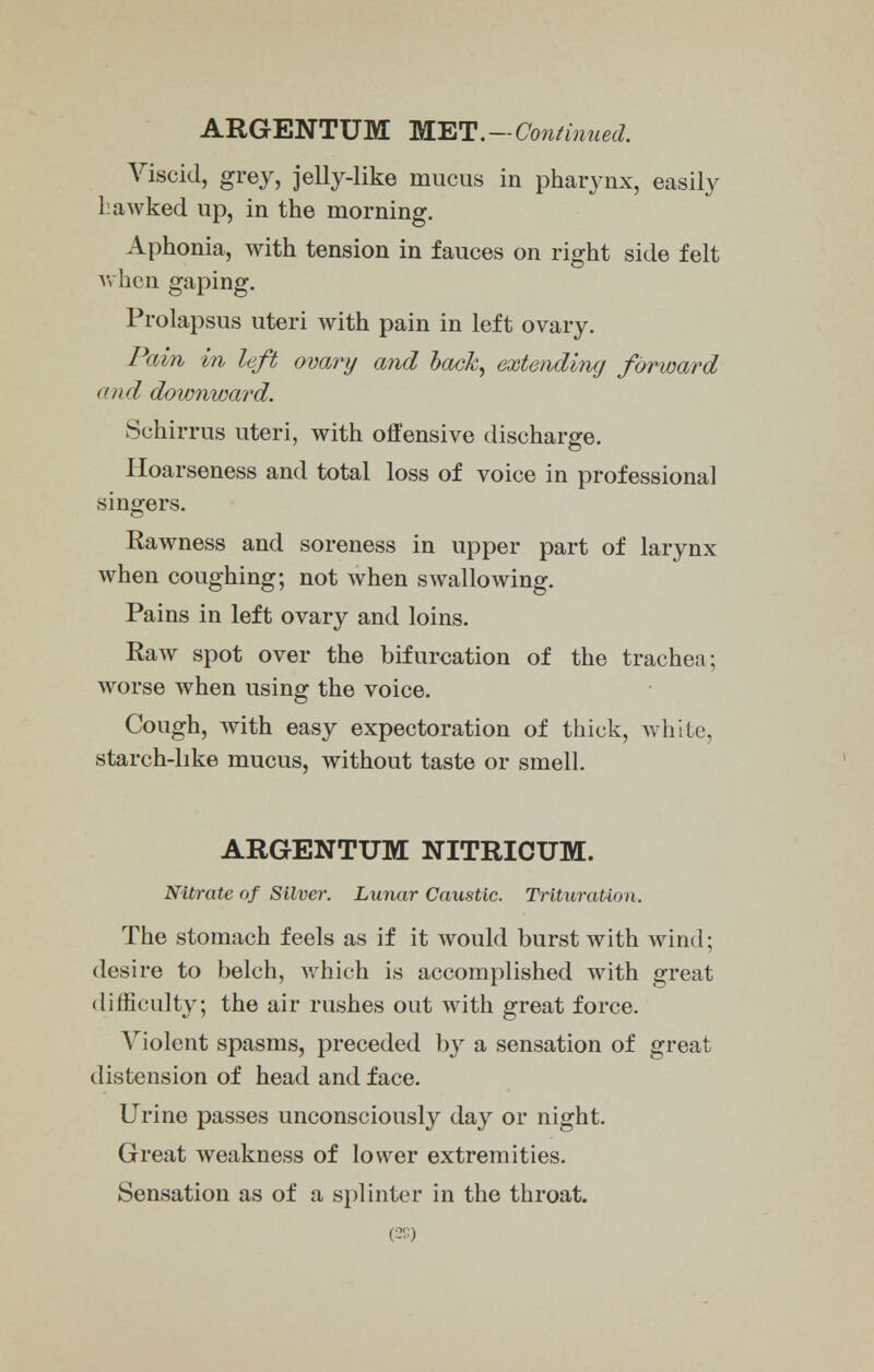 Viscid, grey, jelly-like mucus in pharynx, easily ] awked up, in the morning. Aphonia, with tension in fauces on right side felt when gaping. Prolapsus uteri with pain in left ovary. Pam in left ovary and back, extending forward and downward. Schirrus uteri, with offensive discharge. Hoarseness and total loss of voice in professional singers. Rawness and soreness in upper part of larynx when coughing; not when swallowing. Pains in left ovary and loins. Raw spot over the bifurcation of the trachea; worse when using the voice. Cough, with easy expectoration of thick, white, starch-like mucus, without taste or smell. ARGENTUM NITRICUM. Nitrate of Silver. Lunar Caustic. Trituration. The stomach feels as if it would burst with wind; desire to belch, which is accomplished with great difficulty; the air rushes out with great force. Violent spasms, preceded by a sensation of great distension of head and face. Urine passes unconsciously day or night. Great weakness of lower extremities. Sensation as of a splinter in the throat.