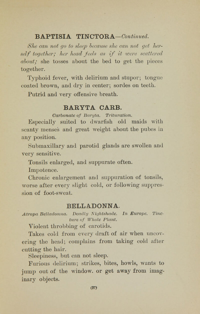 BAPTISIA TINCTORA— Continued. She can not go to sleep because she can not get her- self together; her head feels as if it were scattered about; she tosses about the bed to get the pieces together. Typhoid fever, with delirium and stupor; tongue coated brown, and dry in center; sordes on teeth. Putrid and very offensive breath. BARYTA CARB. Carbonate of Baryta. Trituration. Especially suited to dwarfish old maids with scanty menses and great weight about the pubes in any position. Submaxillary and parotid glands are swollen and very sensitive. Tonsils enlarged, and suppurate often. Impotence. Chronic enlargement and suppuration of tonsils, worse after every slight cold, or following suppres- sion of foot-sweat. BELLADONNA. Atropa Belladonna. Deadly Nightshade. In Europe. Tinc- ture of Whole Plant. Violent throbbing of carotids. Takes cold from every draft of air when uncov- ering the head; complains from taking cold after cutting the hair. Sleepiness, but can not sleep. Furious delirium; strikes, bites, howls, wants to jump out of the Avindow. or get away from imag- inary objects. (87)