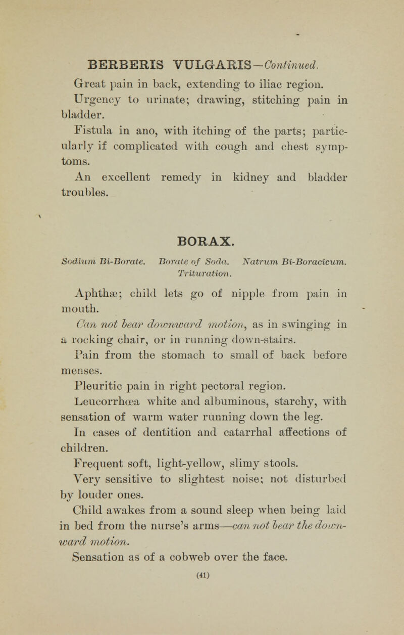 BERBERIS YXJLGARIS-Con/inued. Great pain in back, extending to iliac region. Urgency to urinate; drawing, stitching pain in bladder. Fistula in ano, with itching of the parts; partic- ularly if complicated with cough and chest symp- toms. An excellent remedy in kidney and bladder troubles. BORAX. Sodium Bl-Boratc. Borate of Soda. Natrum Bi-Boracicum. Trituration. Aphtha?; child lets go of nipple from pain in mouth. t not hear down/ward motion, as in swinging in a rocking chair, or in running down-stairs. Pain from the stomach to small of back before menses. Pleuritic pain in right pectoral region. Leucorrhoea white and albuminous, starchy, with sensation of warm water running down the leg. In cases of dentition and catarrhal affections of children. Frequent soft, light-yellow, slimy stools. Very sensitive to slightest noise; not disturbed by louder ones. Child awakes from a sound sleep when being laid in bed from the nurse's arms—cannothearthe do.ion- ward motion. Sensation as of a cobweb over the face.