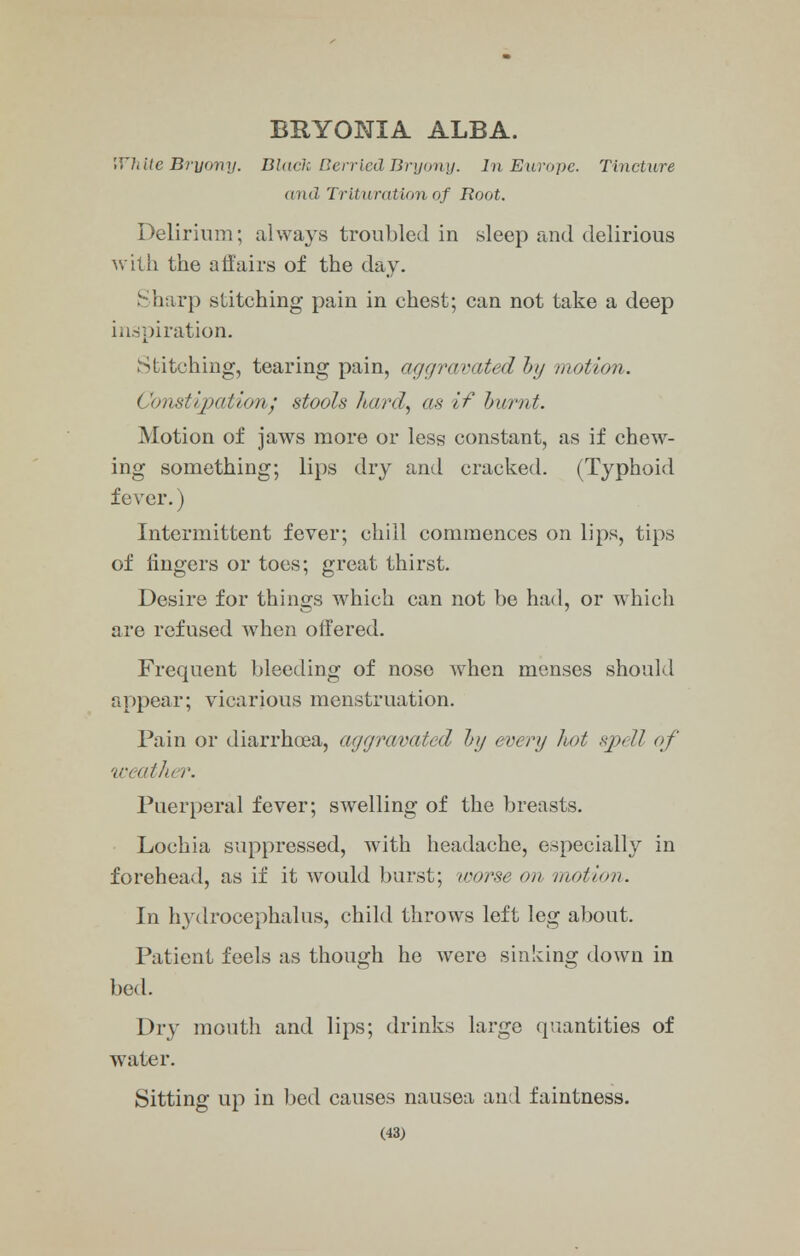 BRYONIA ALBA. White Bryony. Black Berried Bryony. In Europe. Tincture toid Trituration of Root. Delirium; always troubled in sleep and delirious with the affairs of the day. Sharp stitching pain in chest; can not take a deep inspiration. Stitching, tearing pain, aggravated by motion. Constipation; stools hard, as if burnt. Motion of jaws more or less constant, as if chew- ing something; lips dry and cracked. (Typhoid fever.) Intermittent fever; chill commences on lips, tips of lingers or toes; great thirst. Desire for things which can not be had, or which are refused when offered. Frequent bleeding of nose when menses should appear; vicarious menstruation. Pain or diarrhoea, aggravated by every hot spell of weather. Puerperal fever; swelling of the breasts. Lochia suppressed, with headache, especially in forehead, as if it would burst; worse on motion. In hydrocephalus, child throws left leg about. Patient feels as though he were sinking down in bed. Dry mouth and lips; drinks large quantities of water. Sitting up in bed causes nausea and faintness.