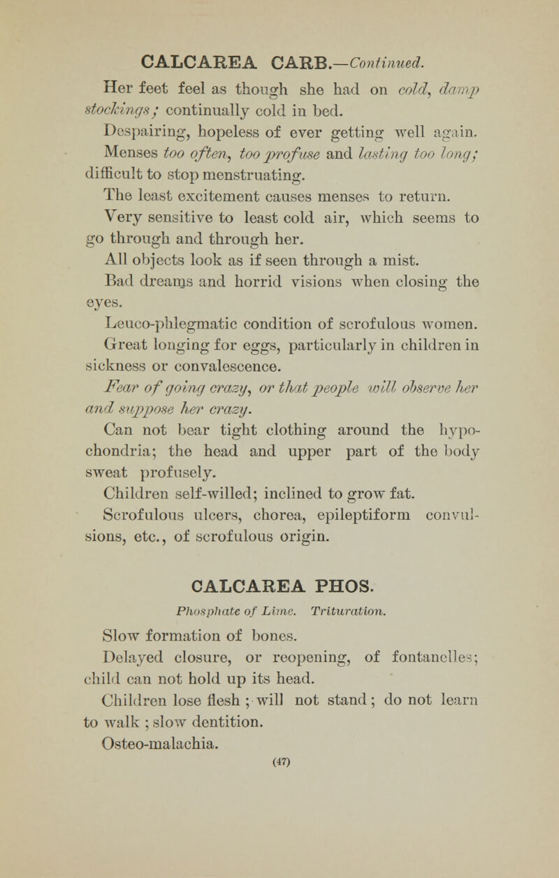 Her feet feel as though she had on cold, damp stockings; continually cold in bed. Despairing, hopeless of ever getting well again. Menses too often, too prof use and lasting too long; difficult to stop menstruating. The least excitement causes menses to return. Very sensitive to least cold air, which seems to go through and through her. All objects look as if seen through a mist. Bad dreains and horrid visions when closing the eyes. Leuco-phlegmatic condition of scrofulous women. Great longing for eggs, particularly in children in sickness or convalescence. Fear of going crazy, or that people will observe her and suppose her crazy. Can not bear tight clothing around the hypo- chondria; the head and upper part of the body sweat profusely. Children self-willed; inclined to grow fat. Scrofulous ulcers, chorea, epileptiform convul- sions, etc., of scrofulous origin. CALCAREA PHOS. Phosphate of Lime. Trituration. Slow formation of bones. Delayed closure, or reopening, of fontanel)es; child can not hold up its head. Children lose flesh ; will not stand ; do not learn to walk ; slow dentition. Osteo-malachia.