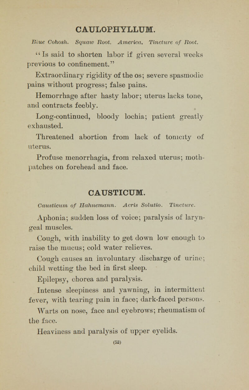 CAULOPHYLLUM. Time Cohosh. Squaw Root. America. Tincture of Root. '' Is said to shorten labor if given several weeks previous to confinement. Extraordinary rigidity of the os; severe spasmodic pains without progress; false pains. Hemorrhage after hasty labor; uterus lacks tone, and contracts feebly. Long-continued, bloody lochia; patient greatly exhausted. Threatened abortion from lack of tonicity of uterus. Profuse monorrhagia, from relaxed uterus; moth- patches on forehead and face. CAUSTICUM. Causticum of Hahnemann. Acris Solutio. Tincture. Aphonia; sudden loss of voice; paralysis of laryn- geal muscles. Cough, with inability to get down low enough to raise the mucus; cold water relieves. Cough causes an involuntary discharge of urine; child wetting the bed in first sleep. Epilepsy, chorea and paralysis. Intense sleepiness and yawning, in intermittent fever, with tearing pain in face; dark-faced persons. Warts on nose, face and eyebrows; rheumatism of the face. Heaviness and paralysis of upper eyelids.