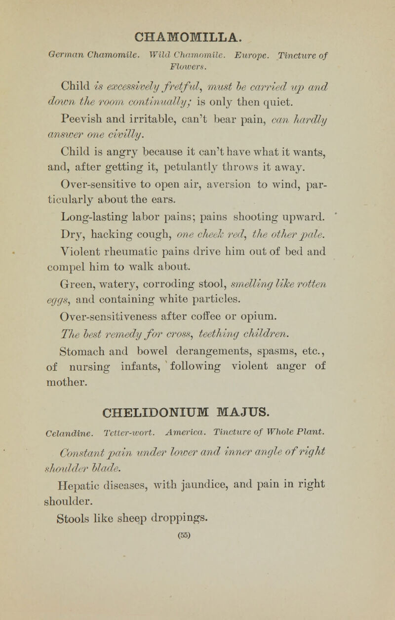 CHAMOMILLA. German Chamomile. Wild Chamomile. Europe. Tincture of Flowers. Child is excessively fretful, must be car rial up and doion the room contiovualh// is only then quiet. Peevish and irritable, can't bear pain, can hardly answer one civilly. Child is angry because it can't have what it wants, and, after getting it, petulantly throws it away. Over-sensitive to open air, aversion to wind, par- ticularly about the ears. Long-lasting labor pains; pains shooting upward. Dry, hacking cough, one cheek red, the other jml,. Violent rheumatic pains drive him out of bed and compel him to walk about. Green, watery, corroding stool, smelling like rotten eggs, and containing white particles. Over-sensitiveness after coffee or opium. The best remedy for cross, teething children. Stomach and bowel derangements, spasms, etc., of nursing infants, following violent anger of mother. CHELIDONIUM MAJUS. Celandine. Tetter-wort. America. Tincture of Whole Plant. Constant pain under lower and inner angle of right shoulder blade. Hepatic diseases, with jaundice, and pain in right shoulder. Stools like sheep droppings.