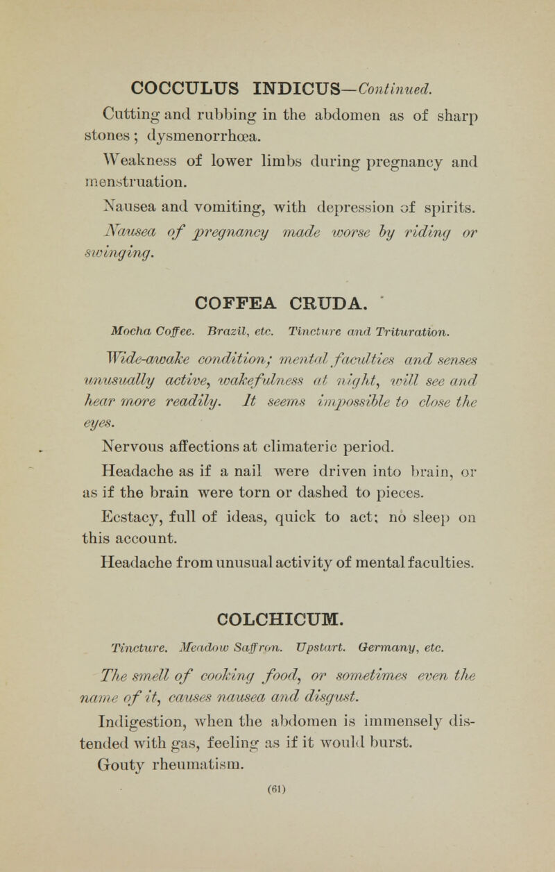 COCCULUS INDICUS—Continued. Cutting and rubbing in the abdomen as of sharp stones; dysmenorrhea. Weakness of lower limbs during pregnancy and menstruation. Nausea and vomiting, with depression of spirits. Nausea of pregnancy made worse by riding or swinging. COFPEA CRUDA. Mocha Coffee. Brazil, etc. Tincture and Trituration. Wide-awake condition; mental facilities and senses unusually active, wakefulness at night, will see and hear more readily. It seems impossible to close the eyes. Nervous affections at climateric period. Headache as if a nail were driven into brain, or as if the brain were torn or dashed to pieces. Ecstacy, full of ideas, quick to act; no sleep on this account. Headache from unusual activity of mental faculties. COLCHICUM. Tincture. Meadow Saffron. Upstart. Germany, etc. The smell of cooking food, or sometimes even the name of it, causes nausea and disgust. Indigestion, when the abdomen is immensely dis- tended with gas, feeling as if it would burst. Gouty rheumatism.