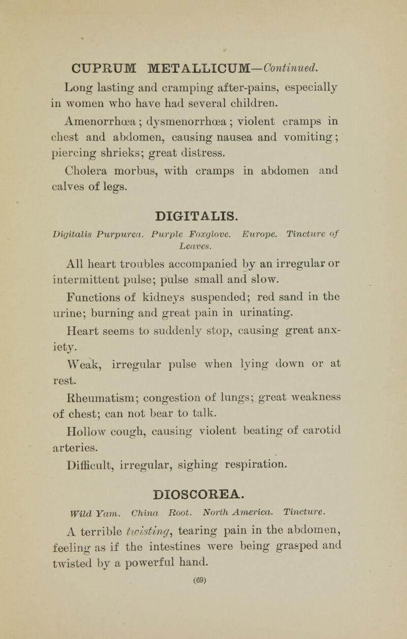 CUPRUM WETA'LLICV'NL—Continued. Long lasting and cramping after-pains, especially in women who have had several children. Amenorrhoea ; dysmenorrhea ; violent cramps in chest and abdomen, causing nausea and vomiting; piercing shrieks; great distress. Cholera morbus, with cramps in abdomen and calves of legs. DIGITALIS. Digitalis Purpurea. Purple Foxglove. Europe. Tincture of Leaves. All heart troubles accompanied by an irregular or intermittent pulse; pulse small and slow. Functions of kidneys suspended; red sand in the urine; burning and great pain in urinating. Heart seems to suddenly stop, causing great anx- iety. Weak, irregular pulse when lying down or at rest. Rheumatism; congestion of lungs; great weakness of chest; can not bear to talk. Hollow cough, causing violent beating of carotid arteries. Difficult, irregular, sighing respiration. DIOSCOREA. Wild Yam. China Root. North America. Tincture. A terrible twisting, tearing pain in the abdomen, feeling as if the intestines were being grasped and twisted by a powerful hand.