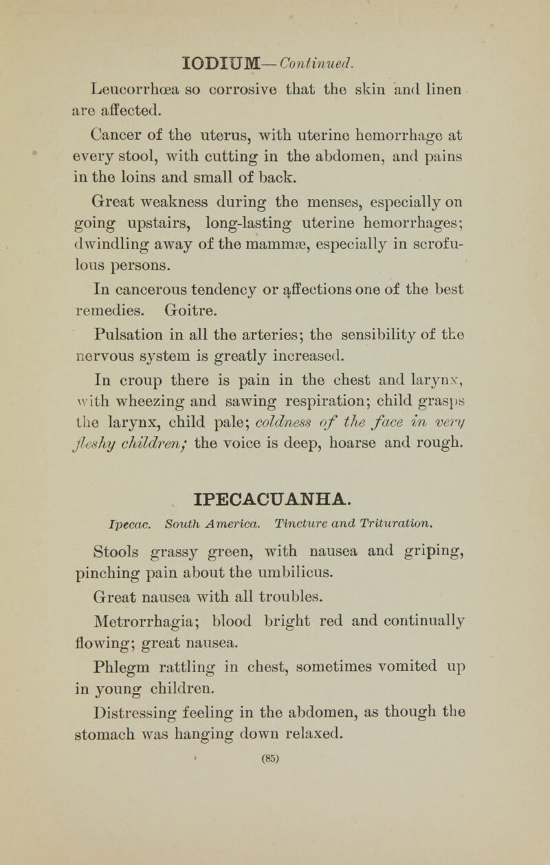 IODIUM— Continued. Leucorrhoea so corrosive that the skin and linen are affected. Cancer of the uterus, with uterine hemorrhage at every stool, with cutting in the abdomen, and pains in the loins and small of back. Great weakness during the menses, especially on going upstairs, long-lasting uterine hemorrhages; dwindling away of the manimae, especially in scrofu- lous persons. In cancerous tendency or affections one of the best remedies. Goitre. Pulsation in all the arteries; the sensibility of the nervous system is greatly increased. In croup there is pain in the chest and larynx, with wheezing and sawing respiration; child grasps the larynx, child pale; coldness of the face in very fleshy children; the voice is deep, hoarse and rough. IPECACUANHA. Ipecac. South America. Tincture and Trituration. Stools grassy green, with nausea and griping, pinching pain about the umbilicus. Great nausea with all troubles. Metrorrhagia; blood bright red and continually flowing; great nausea. Phlegm rattling in chest, sometimes vomited up in young children. Distressing feeling in the abdomen, as though the stomach was hanging down relaxed.