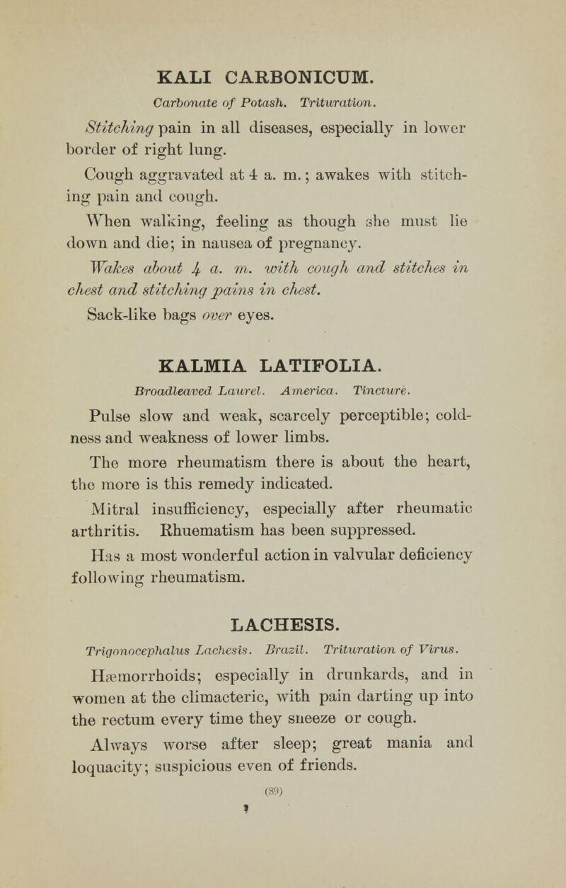 KALI CARBONICUM. Carbonate of Potash. Trituration. Stitching pain in all diseases, especially in lower border of right lung. Cough aggravated at 4 a. m.; awakes with stitch- ing pain and cough. When walking, feeling as though she must lie down and die; in nausea of pregnancy. Wakes about 4- a- m- with cough and stitches in chest and stitching pains in chest. Sack-like bags over eyes. KALMIA LATIFOLIA. Broadleaved Laurel. America. Tincture. Pulse slow and weak, scarcely perceptible; cold- ness and weakness of lower limbs. The more rheumatism there is about the heart, the more is this remedy indicated. Mitral insufficiency, especially after rheumatic arthritis. Rhuematism has been suppressed. Has a most wonderful action in valvular deficiency following rheumatism. LACHESIS. Trigonocephaly Lachesis. Brazil. Trituration of Virus. Haemorrhoids; especially in drunkards, and in women at the climacteric, with pain darting up into the rectum every time they sneeze or cough. Always worse after sleep; great mania and loquacity; suspicious even of friends. (89) »