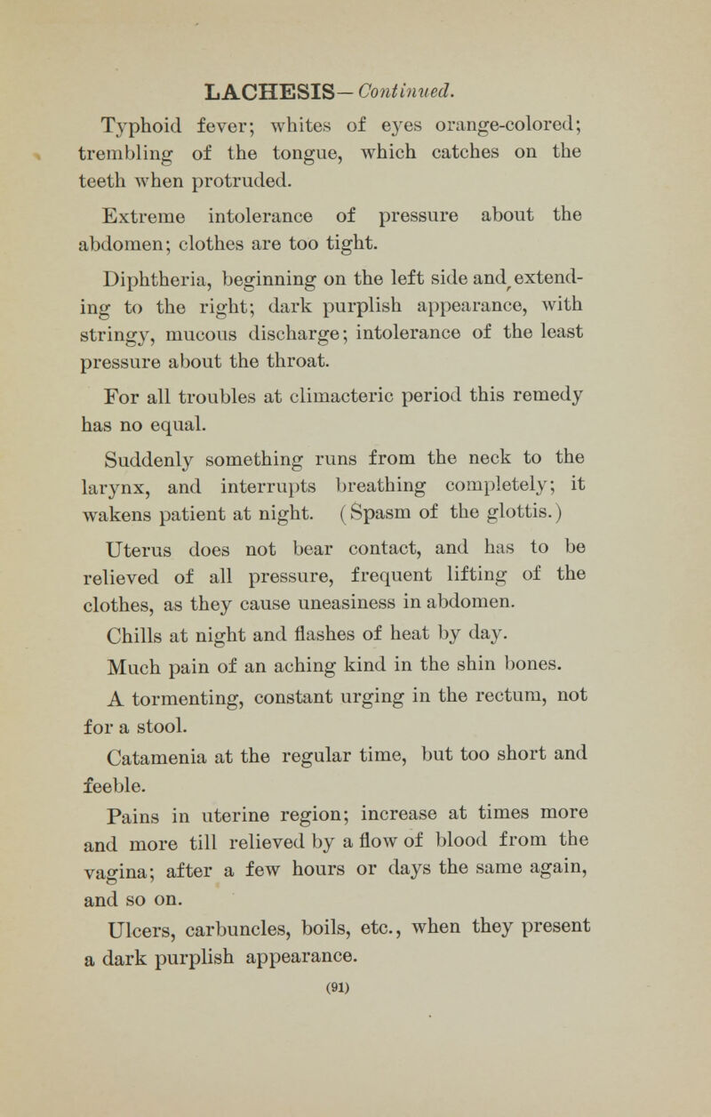 LACHESIS- Continued. Typhoid fever; whites of eyes orange-colored; trembling of the tongue, which catches on the teeth when protruded. Extreme intolerance of pressure about the abdomen; clothes are too tight. Diphtheria, beginning on the left side and^ extend- ing to the right; dark purplish appearance, with stringy, mucous discharge; intolerance of the least pressure about the throat. For all troubles at climacteric period this remedy has no equal. Suddenly something runs from the neck to the larynx, and interrupts breathing completely; it wakens patient at night. (Spasm of the glottis.) Uterus does not bear contact, and has to be relieved of all pressure, frequent lifting of the clothes, as they cause uneasiness in abdomen. Chills at night and flashes of heat by day. Much pain of an aching kind in the shin bones. A tormenting, constant urging in the rectum, not for a stool. Catamenia at the regular time, but too short and feeble. Pains in uterine region; increase at times more and more till relieved by a flow of blood from the vao-ina; after a few hours or days the same again, and so on. Ulcers, carbuncles, boils, etc., when they present a dark purplish appearance.