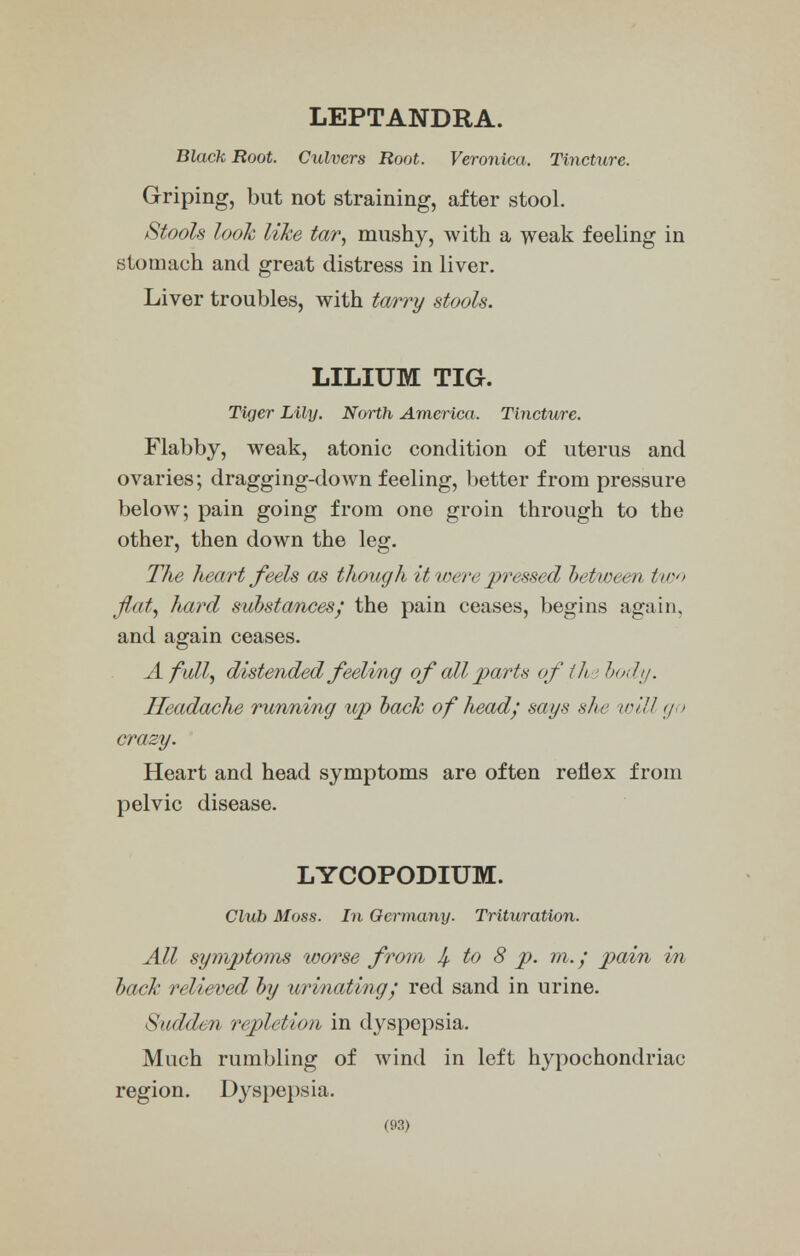 LEPTANDRA. Black Root. Culvers Root. Veronica. Tincture. Griping, but not straining, after stool. /Stools look like tar, mushy, with a weak feeling in stomach and great distress in liver. Liver troubles, with tarry stools. LILIUM TIG. Tiger Lily. North America. Tincture. Flabby, weak, atonic condition of uterus and ovaries; dragging-down feeling, better from pressure below; pain going from one groin through to the other, then down the leg. The heart feels as though it were pressed between ///• flat, hard substances,' the pain ceases, begins again, and again ceases. A full, distended feeling of all parts of th '.body. Headache running up back of head; says she will go crazy. Heart and head symptoms are often reflex from pelvic disease. LYCOPODIUM. Club Moss. In Germany. Trituration. All symptoms loorse from If, to 8 p. m.; pain in hack relieved by urinating; red sand in urine. Suddt n repletion in dyspepsia. Much rumbling of wind in left hypochondriac region. Dyspepsia.