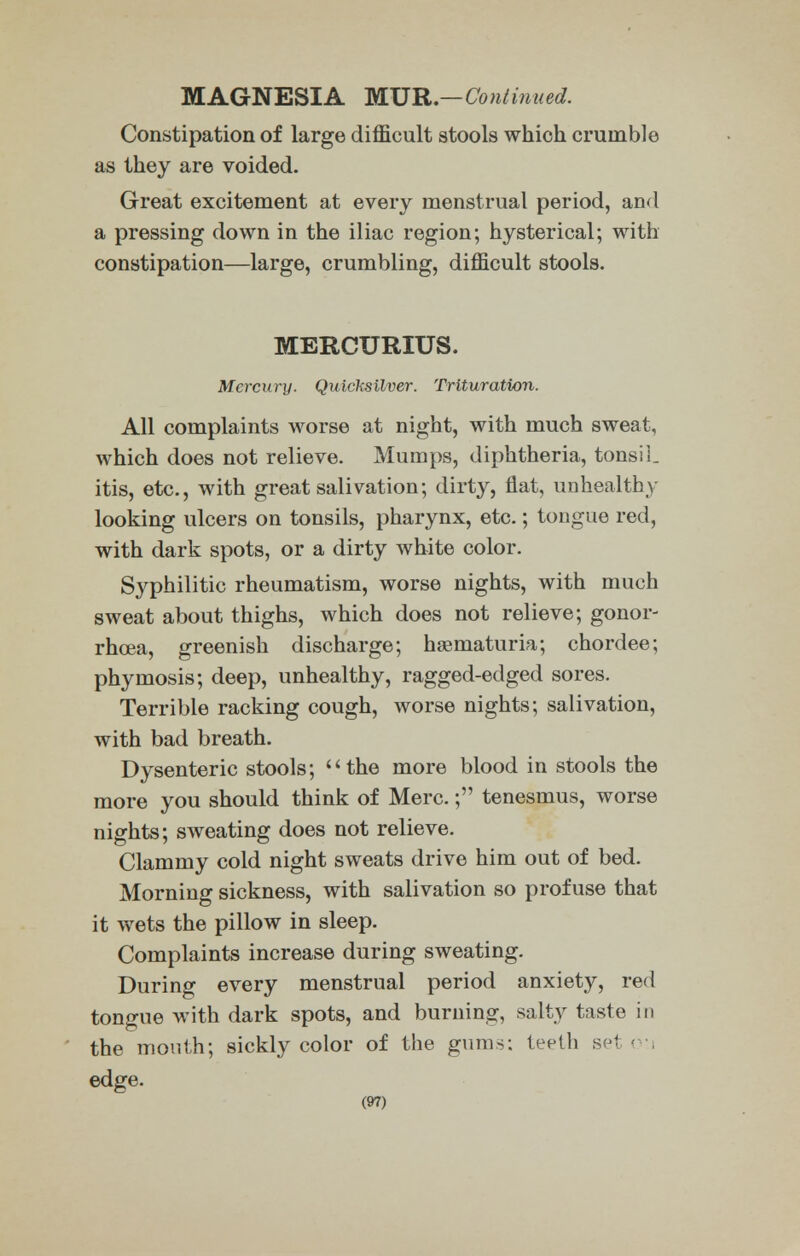 MAGNESIA MUR.-Continued. Constipation of large difficult stools which crumble as they are voided. Great excitement at every menstrual period, and a pressing down in the iliac region; hysterical; with constipation—large, crumbling, difficult stools. MERCURIUS. Mercury. Quicksilver. Trituration. All complaints worse at night, with much sweat, which does not relieve. Mumps, diphtheria, tonsil, itis, etc., with great salivation; dirty, flat, unhealthy looking ulcers on tonsils, pharynx, etc.; tongue red, with dark spots, or a dirty white color. Syphilitic rheumatism, worse nights, with much sweat about thighs, which does not relieve; gonor- rhoea, greenish discharge; hematuria; chordee; phymosis; deep, unhealthy, ragged-edged sores. Terrible racking cough, worse nights; salivation, with bad breath. Dysenteric stools; the more blood in stools the more you should think of Merc.; tenesmus, worse nights; sweating does not relieve. Clammy cold night sweats drive him out of bed. Morning sickness, with salivation so profuse that it wets the pillow in sleep. Complaints increase during sweating. During every menstrual period anxiety, red tongue with dark spots, and burning, salty taste in the mouth; sickly color of the gums; teeth set o-i edge.