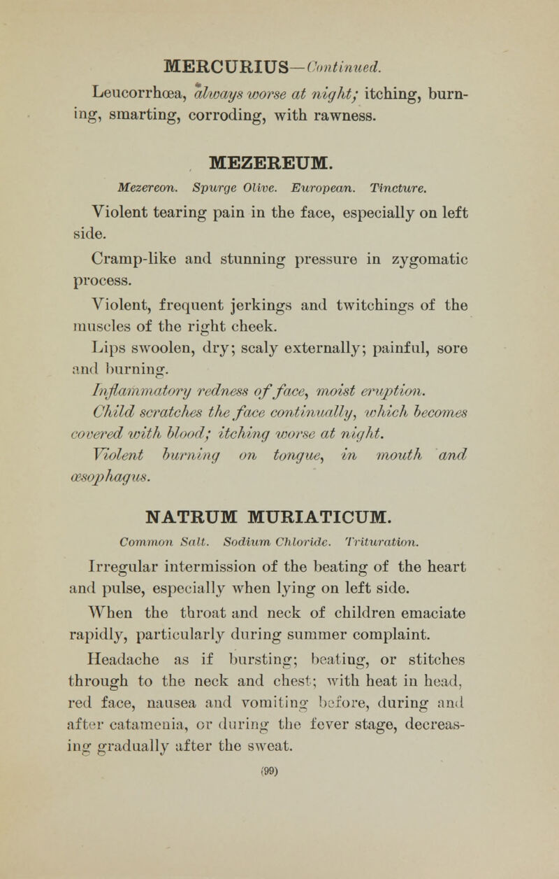 MERCURIUS— ('initialled. Leucorrhoea, always worse at night; itching, burn- ing, smarting, corroding, with rawness. MEZEREUM. Mezereon. Spurge Olive. European. Tincture. Violent tearing pain in the face, especially on left side. Cramp-like and stunning pressure in zygomatic process. Violent, frequent jerkings and twitchings of the muscles of the right cheek. Lips swoolen, dry; scaly externally; painful, sore and burning. Inflammatory redness of face, moist eruption. Child scratches the face continually, which becomes covered with blood; itching worse at night. Violent burning on tongue, in mouth and oesophagus. NATRUM MURIATICUM. Common Salt. Sodium Chloride. Trituration. Irregular intermission of the beating of the heart and pulse, especially when lying on left side. When the throat and neck of children emaciate rapidly, particularly during summer complaint. Headache as if bursting; beating, or stitches through to the neck and chest; with heat in head, red face, nausea and vomiting before, during and after catamenia, or during the fever stage, decreas- ing gradually after the sweat.