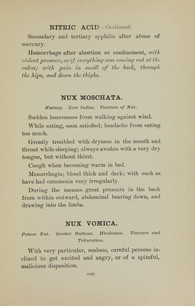 NITRIC ACID - Continued. Secondary and tertiary syphilis after abuse of mercury. Hemorrhage after abortion or confinement, with violent pressure, as if everything was coming out at the vulva; with pain in small of the hack, through the hips, and down the thighs. NUX MOSCHATA. Nutmeg. East Indies. Tincture of Nut. Sudden hoarseness from walking against wind. While eating, soon satisfied; headache from eating too much. Greatly troubled with dryness in the mouth and throat while sleeping; always awakes with a very dry tongue, but without thirst. Cough when becoming warm in bed. Menorrhagia; blood thick and dark; with such as have had catamenia very irregularly. During the menses great pressure in the back from within outward, abdominal bearing down, and drawing into the limbs. NUX VOMICA. Poison Nut. Quaker Buttons. Hindostan. Tincture and Trituration. With very particular, zealous, careful persons in- clined to get excited and angry, or of a spiteful, malicious disposition. (1031