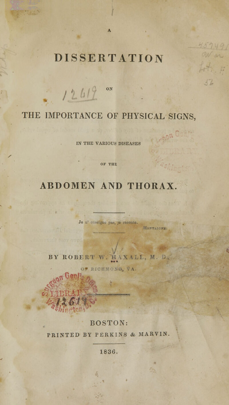 DISSERTATION THE IMPORTANCE OF PHYSICAL SIGNS, IN THE VARIOUS DISEASES ABDOMEN AND THORAX Je _;i: pas, je raconte. M0!»TAICK». BY ROBER'l. W. H iX 1LI , M »<•• o * t «*«$*? $$if BOSTON: PRINTED BY PERKINS & MARVIN. 1836.