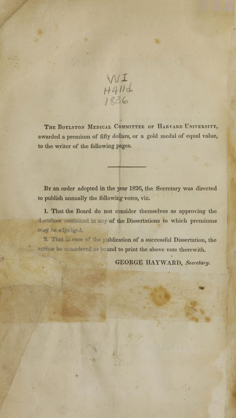 \J\lt The Boylston Medical Committee of Harvard University, awarded a premium of fifty dollars, or a gold medal of equal value, to the writer of the following pages. By an order adopted in the year 1826, the Secretary was directed to publish annually the following votes, viz. 1. That the Board do not consider themselves as approving the of the Dissertations to which premiums the publication of a successful Dissertation, the tuthor \m und to print the above vote therewith. GEORGE HAYWARD, Secretary.