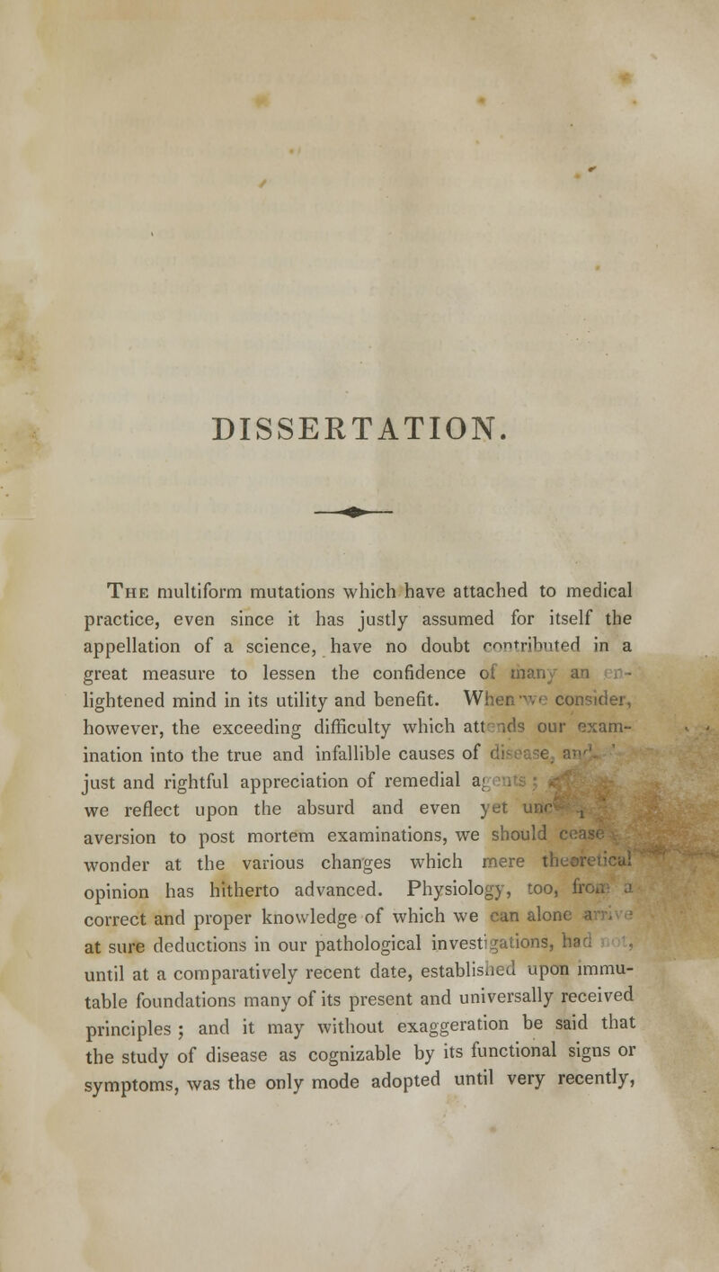 The multiform mutations which have attached to medical practice, even since it has justly assumed for itself the appellation of a science, have no doubt contributed in a great measure to lessen the confidence ot ma), lightened mind in its utility and benefit. When-vr consider, however, the exceeding difficulty which attends our exam- ination into the true and infallible causes of just and rightful appreciation of remedial a; we reflect upon the absurd and even yet aversion to post mortem examinations, we should c wonder at the various changes which mere the«r opinion has hitherto advanced. Physiology, too, fin correct and proper knowledge of which we can alone at sure deductions in our pathological investigations, ha until at a comparatively recent date, established upon immu- table foundations many of its present and universally received principles ; and it may without exaggeration be said that the study of disease as cognizable by its functional signs or symptoms, was the only mode adopted until very recently,