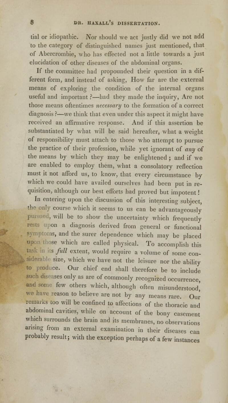 tial or idiopathic. Nor should we act justly did we not add to the category of distinguished names just mentioned, that of Abercrombie, who has effected not a little towards a just elucidation of other diseases of the abdominal organs. If the committee had propounded their question in a dif- ferent form, and instead of asking, How far are the external means of exploring the condition of the internal organs useful and important ?—had they made the inquiry, Are not those means oftentimes necessary to the formation of a correct diagnosis ?—we think that even under this aspect it might have received an affirmative response. And if this assertion be substantiated by what will be said hereafter, what a weight of responsibility must attach to those who attempt to pursue the practice of their profession, while yet ignorant of any of the means by which they may be enlightened ; and if we are enabled to employ them, what a consolatory reflection must it not afford us, to know, that every circumstance by which we could have availed ourselves had been put in re- quisition, although our best efforts had proved but impotent! In entering upon the discussion of this interesting subject, the only course which it seems to us can be advantageously pursued, will be to show the uncertainty which frequently rests upon a diagnosis derived from general or functional )toms, and the surer dependence which may be placed up hose which are called physical. To accomplish this s full extent, would require a volume of some con- size, which we have not the leisure nor the ability to produce. Our chief end shall therefore be to include such dis ses only as are of commonly recognized occurrence, and some few others which, although often misunderstood^ have reason to believe are not by any means rare. Our remarks too will be confined to affections of the thoracic and abdominal cavities, while on account of the bony casement which surrounds the brain and its membranes, no observations arising from an external examination in their diseases can probably result; with the exception perhaps of a few instances