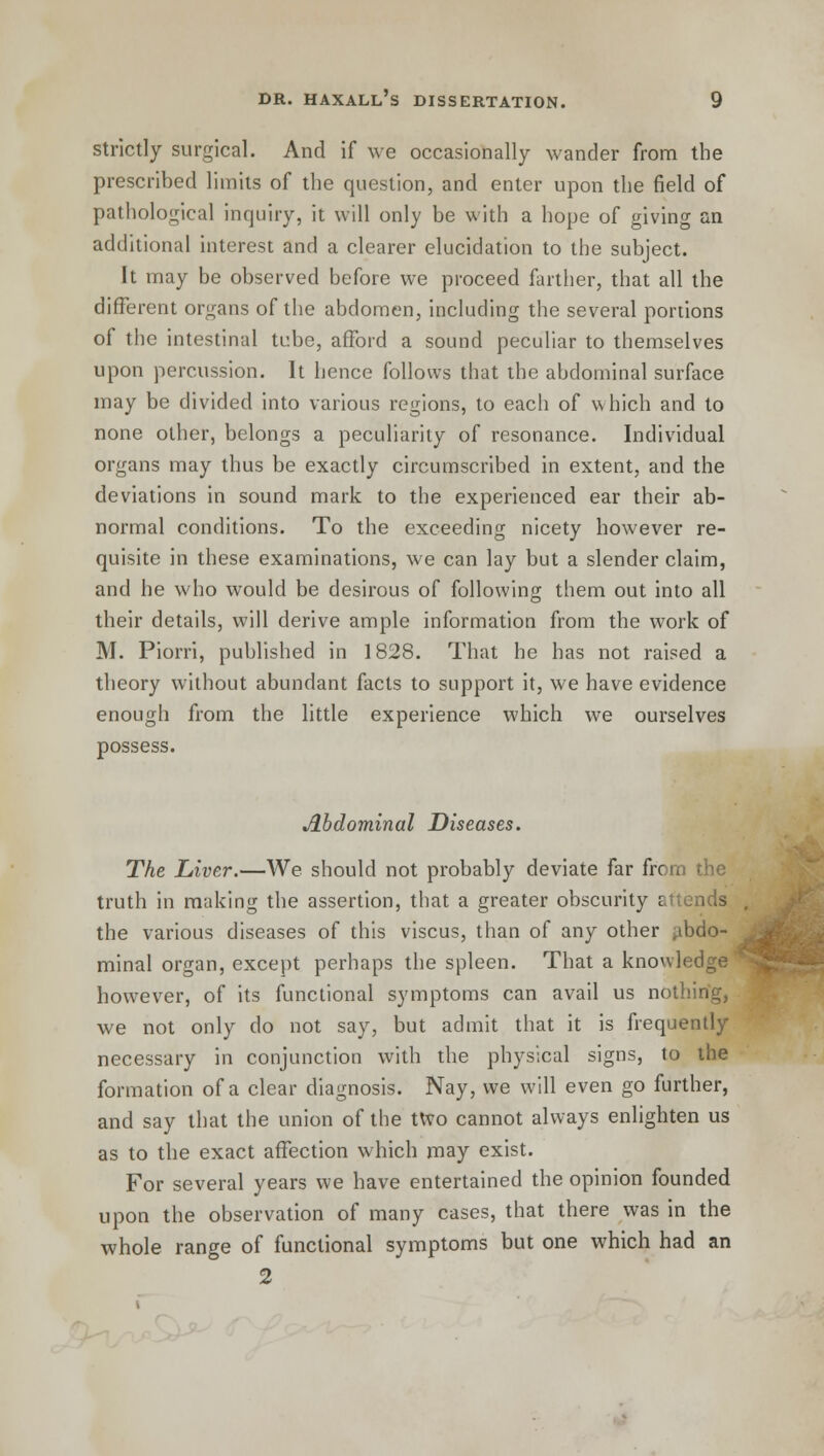 strictly surgical. And if we occasionally wander from the prescribed limits of the question, and enter upon the field of pathological inquiry, it will only be with a hope of giving an additional interest and a clearer elucidation to the subject. It may be observed before we proceed farther, that all the different organs of the abdomen, including the several portions of the intestinal tube, afford a sound peculiar to themselves upon percussion. It hence follows that the abdominal surface may be divided into various regions, to each of which and to none other, belongs a peculiarity of resonance. Individual organs may thus be exactly circumscribed in extent, and the deviations in sound mark to the experienced ear their ab- normal conditions. To the exceeding nicety however re- quisite in these examinations, we can lay but a slender claim, and he who would be desirous of following them out into all their details, will derive ample information from the work of M. Piorri, published in 1828. That he has not raised a theory without abundant facts to support it, we have evidence enough from the little experience which we ourselves possess. Abdominal Diseases. The Liver.—We should not probably deviate far from the truth in making the assertion, that a greater obscurity attends the various diseases of this viscus, than of any other abdo- minal organ, except perhaps the spleen. That a knowledge' however, of its functional symptoms can avail us nothing, we not only do not say, but admit that it is frequently necessary in conjunction with the physical signs, to the formation of a clear diagnosis. Nay, we will even go further, and say that the union of the two cannot always enlighten us as to the exact affection which may exist. For several years we have entertained the opinion founded upon the observation of many cases, that there was in the whole range of functional symptoms but one which had an 2