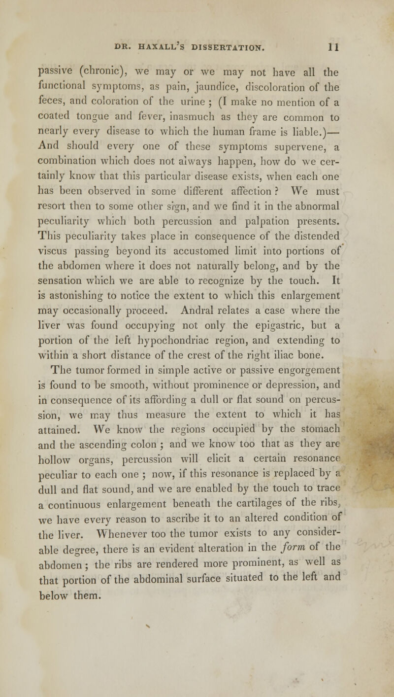 passive (chronic), we may or we may not have all the functional symptoms, as pain, jaundice, discoloration of the feces, and coloration of the urine ; (I make no mention of a coated tongue and fever, inasmuch as they are common to nearly every disease to which the human frame is liable.)— And should every one of these symptoms supervene, a combination which does not always happen, how do we cer- tainly know that this particular disease exists, when each one has been observed in some different affection ? We must resort then to some other si-gn, and we find it in the abnormal peculiarity which both percussion and palpation presents. This peculiarity takes place in consequence of the distended viscus passing beyond its accustomed limit into portions of the abdomen where it does not naturally belong, and by the sensation which we are able to recognize by the touch. It is astonishing to notice the extent to which this enlargement may occasionally proceed. Andral relates a case where the liver was found occupying not only the epigastric, but a portion of the left hypochondriac region, and extending to within a short distance of the crest of the right iliac bone. The tumor formed in simple active or passive engorgement is found to be smooth, without prominence or depression, and in consequence of its affording a dull or flat sound on percus- sion, we may thus measure the extent to which it has attained. We know the regions occupied by the stomach and the ascending colon ; and we know too that as they are hollow organs, percussion will elicit a certain resonance peculiar to each one ; now, if this resonance is replaced by a dull and flat sound, and we are enabled by the touch to trace a continuous enlargement beneath the cartilages of the ribs, we have every reason to ascribe it to an altered condition of the liver. Whenever too the tumor exists to any consider- able degree, there is an evident alteration in the form of the abdomen; the ribs are rendered more prominent, as well as that portion of the abdominal surface situated to the left and below them.