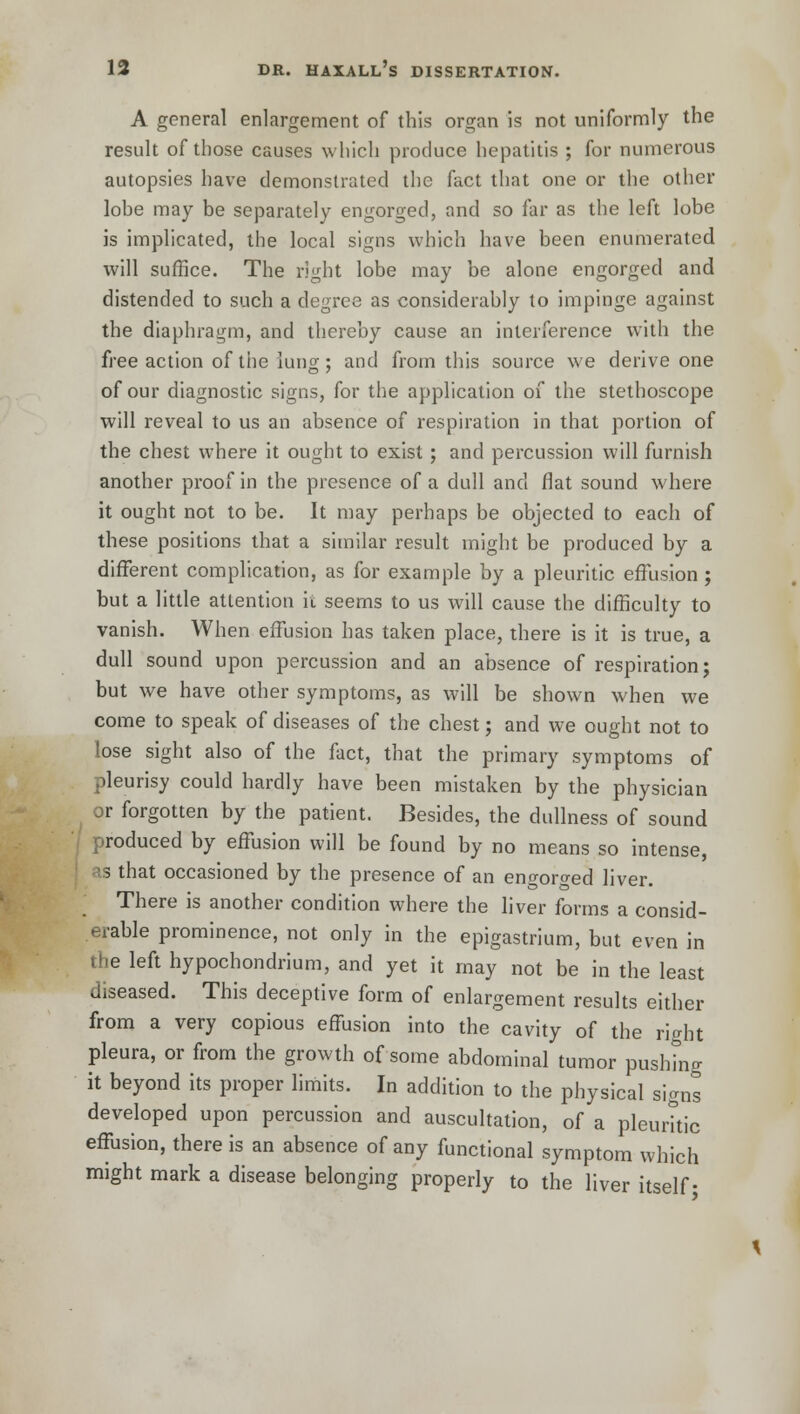 A general enlargement of this organ is not uniformly the result of those causes which produce hepatitis ; for numerous autopsies have demonstrated the fact that one or the other lobe may be separately engorged, and so far as the left lobe is implicated, the local signs which have been enumerated will suffice. The right lobe may be alone engorged and distended to such a degree as considerably to impinge against the diaphragm, and thereby cause an interference with the free action of the lung; and from this source we derive one of our diagnostic signs, for the application of the stethoscope will reveal to us an absence of respiration in that portion of the chest where it ought to exist; and percussion will furnish another proof in the presence of a dull and flat sound where it ought not to be. It may perhaps be objected to each of these positions that a similar result might be produced by a different complication, as for example by a pleuritic effusion; but a little attention it seems to us will cause the difficulty to vanish. When effusion has taken place, there is it is true, a dull sound upon percussion and an absence of respiration; but we have other symptoms, as will be shown when we come to speak of diseases of the chest; and we ought not to lose sight also of the fact, that the primary symptoms of pleurisy could hardly have been mistaken by the physician or forgotten by the patient. Besides, the dullness of sound produced by effusion will be found by no means so intense, 5 that occasioned by the presence of an engorged liver. There is another condition where the liver forms a consid- erable prominence, not only in the epigastrium, but even in the left hypochondrium, and yet it may not be in the least diseased. This deceptive form of enlargement results either from a very copious effusion into the cavity of the right pleura, or from the growth of some abdominal tumor pushing it beyond its proper limits. In addition to the physical signs developed upon percussion and auscultation, of a pleuritic effusion, there is an absence of any functional symptom which might mark a disease belonging properly to the liver itself;