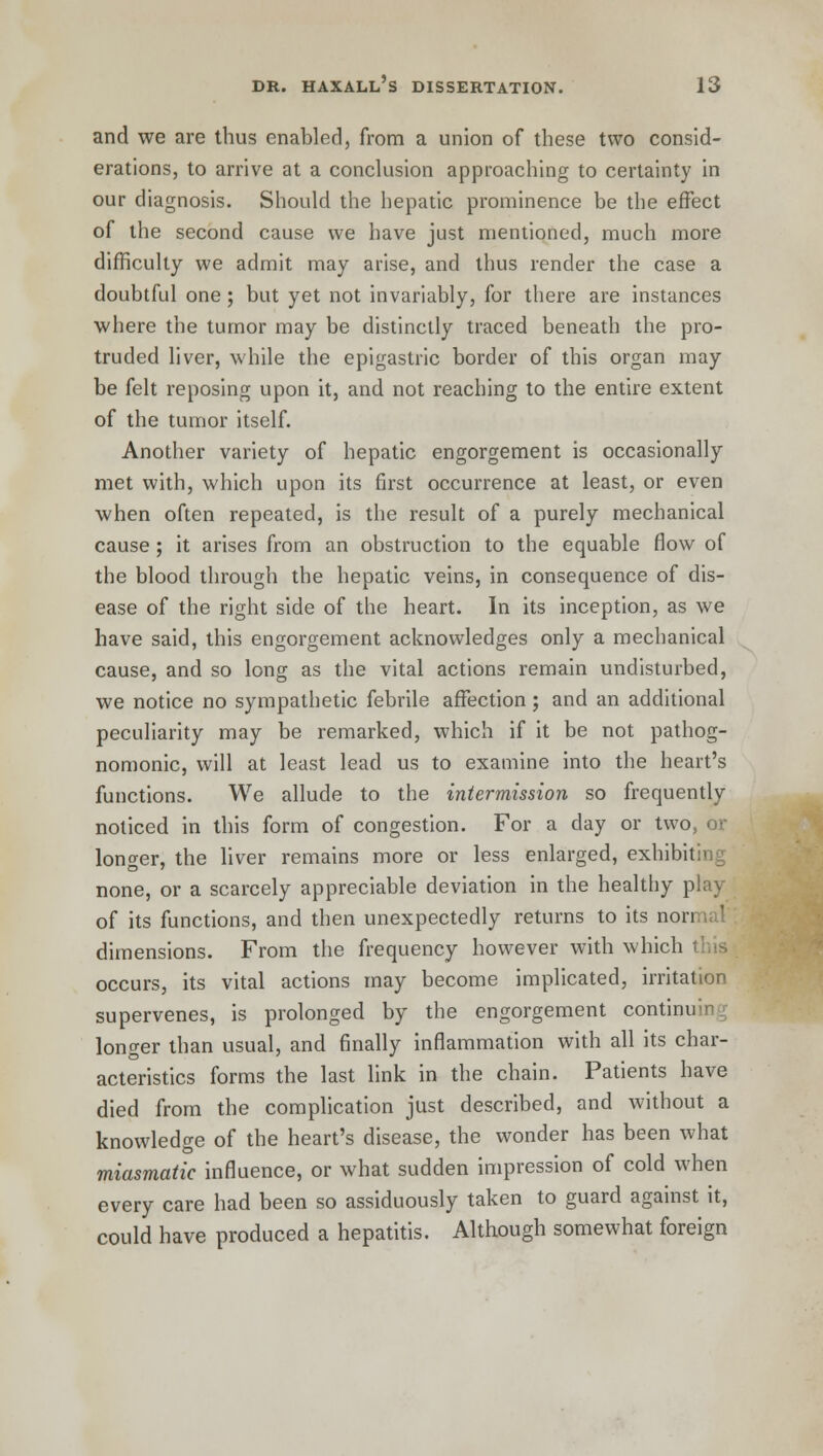 and we are thus enabled, from a union of these two consid- erations, to arrive at a conclusion approaching to certainty in our diagnosis. Should the hepatic prominence be the effect of the second cause we have just mentioned, much more difficulty we admit may arise, and thus render the case a doubtful one ; but yet not invariably, for there are instances where the tumor may be distinctly traced beneath the pro- truded liver, while the epigastric border of this organ may be felt reposing upon it, and not reaching to the entire extent of the tumor itself. Another variety of hepatic engorgement is occasionally met with, which upon its first occurrence at least, or even when often repeated, is the result of a purely mechanical cause ; it arises from an obstruction to the equable flow of the blood through the hepatic veins, in consequence of dis- ease of the right side of the heart. In its inception, as we have said, this engorgement acknowledges only a mechanical cause, and so long as the vital actions remain undisturbed, we notice no sympathetic febrile affection ; and an additional peculiarity may be remarked, which if it be not pathog- nomonic, will at least lead us to examine into the heart's functions. We allude to the intermission so frequently noticed in this form of congestion. For a day or two, or longer, the liver remains more or less enlarged, exhibiting none, or a scarcely appreciable deviation in the healthy play of its functions, and then unexpectedly returns to its nori dimensions. From the frequency however with which occurs, its vital actions may become implicated, irritation supervenes, is prolonged by the engorgement continuing longer than usual, and finally inflammation with all its char- acteristics forms the last link in the chain. Patients have died from the complication just described, and without a knowledge of the heart's disease, the wonder has been what miasmatic influence, or what sudden impression of cold when every care had been so assiduously taken to guard against it, could have produced a hepatitis. Although somewhat foreign