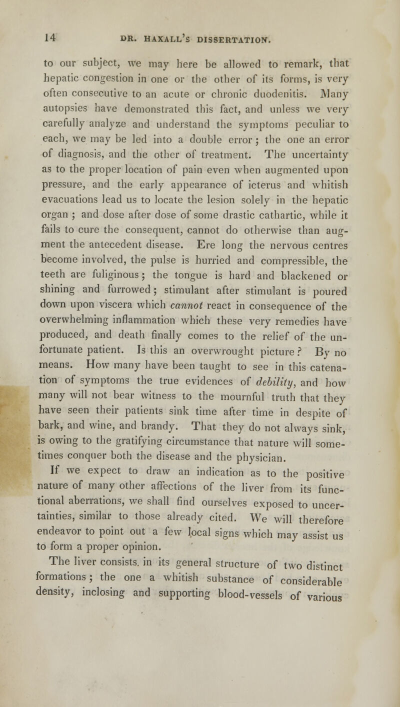 to our subject, we may here be allowed to remark, that hepatic congestion in one or the other of its forms, is very often consecutive to an acute or chronic duodenitis. Many autopsies have demonstrated this fact, and unless we very carefully analyze and understand the symptoms peculiar to each, we may be led into a double error; the one an error of diagnosis, and the other of treatment. The uncertainty as to the proper location of pain even when augmented upon pressure, and the early appearance of icterus and whitish evacuations lead us to locate the lesion solely in the hepatic organ ; and dose after dose of some drastic cathartic, while it fails to cure the consequent, cannot do otherwise than aug- ment the antecedent disease. Ere long the nervous centres become involved, the pulse is hurried and compressible, the teeth are fuliginous; the tongue is hard and blackened or shining and furrowed; stimulant after stimulant is poured down upon viscera which cannot react in consequence of the overwhelming inflammation which these very remedies have produced, and death finally comes to the relief of the un- fortunate patient. Is this an overwrought picture ? Bv no means. How many have been taught to see in this catena- tion of symptoms the true evidences of debility, and how many will not bear witness to the mournful truth that they have seen their patients sink time after time in despite of bark, and wine, and brandy. That they do not always sink, is owing to the gratifying circumstance that nature will some- times conquer both the disease and the physician. If we expect to draw an indication as to the positive nature of many other affections of the liver from its func- tional aberrations, we shall find ourselves exposed to uncer- tainties, similar to those already cited. We will therefore endeavor to point out a few local signs which may assist us to form a proper opinion. The liver consists, in its general structure of two distinct formations; the one a whitish substance of considerable density, inclosing and supporting blood-vessels of various