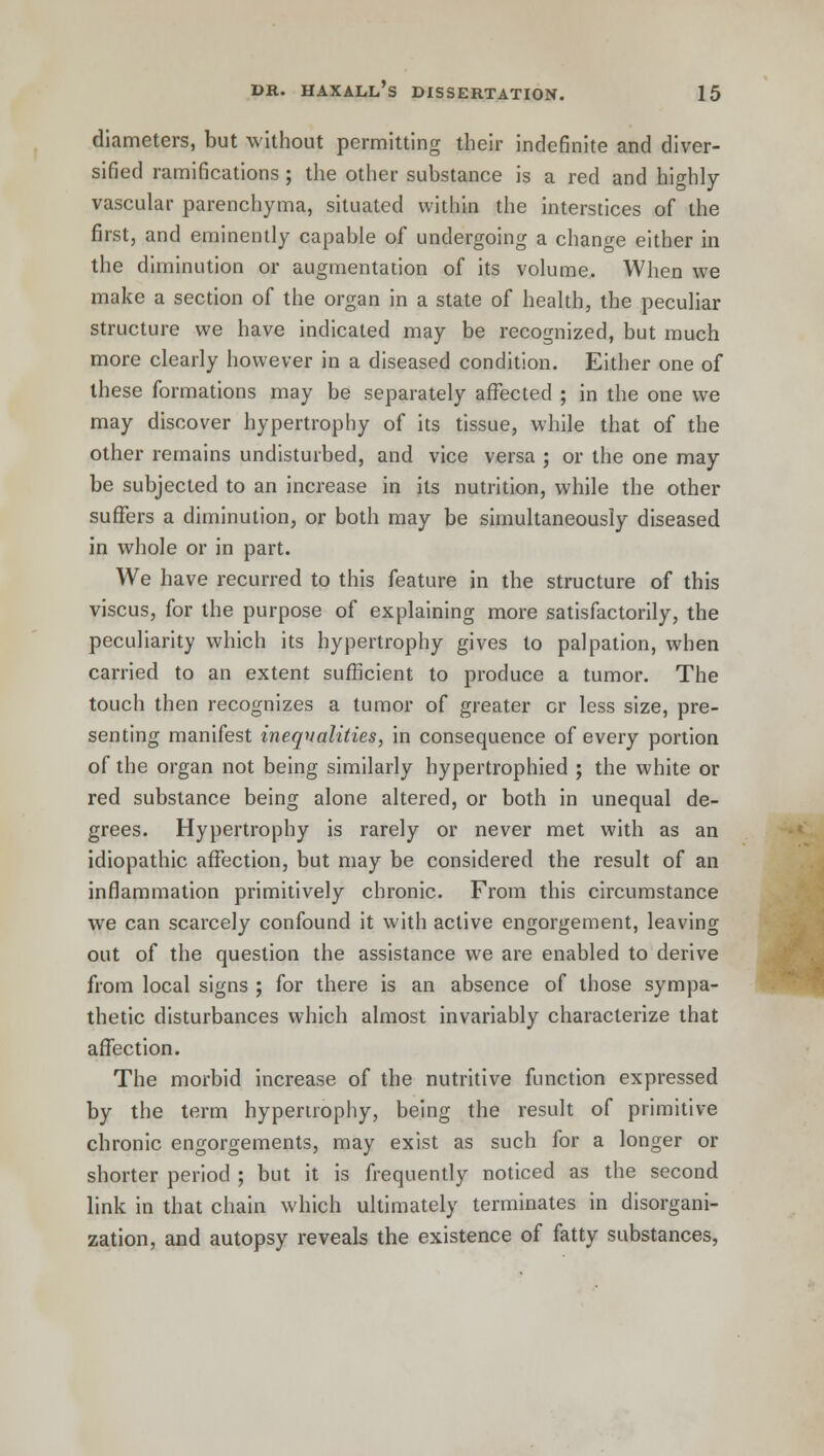 diameters, but without permitting their indefinite and diver- sified ramifications ; the other substance is a red and highly- vascular parenchyma, situated within the interstices of the first, and eminently capable of undergoing a change either in the diminution or augmentation of its volume. When we make a section of the organ in a state of health, the peculiar structure we have indicated may be recognized, but much more clearly however in a diseased condition. Either one of these formations may be separately affected ; in the one we may discover hypertrophy of its tissue, while that of the other remains undisturbed, and vice versa ; or the one may be subjected to an increase in its nutrition, while the other suffers a diminution, or both may be simultaneously diseased in whole or in part. We have recurred to this feature in the structure of this viscus, for the purpose of explaining more satisfactorily, the peculiarity which its hypertrophy gives to palpation, when carried to an extent sufficient to produce a tumor. The touch then recognizes a tumor of greater cr less size, pre- senting manifest inequalities, in consequence of every portion of the organ not being similarly hypertrophied ; the white or red substance being alone altered, or both in unequal de- grees. Hypertrophy is rarely or never met with as an idiopathic affection, but may be considered the result of an inflammation primitively chronic. From this circumstance we can scarcely confound it with active engorgement, leaving out of the question the assistance we are enabled to derive from local signs ; for there is an absence of those sympa- thetic disturbances which almost invariably characterize that affection. The morbid increase of the nutritive function expressed by the term hypertrophy, being the result of primitive chronic engorgements, may exist as such for a longer or shorter period ; but it is frequently noticed as the second link in that chain which ultimately terminates in disorgani- zation, and autopsy reveals the existence of fatty substances,