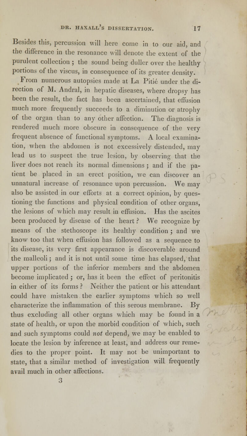 Besides this, percussion will here come in to our aid, and the difference in the resonance will denote the extent of the purulent collection ; the sound being duller over the healthy portions of the viscus, in consequence of its greater density. From numerous autopsies made at La Pitie under the di- rection of M. Andral, in hepatic diseases, where dropsy has been the result, the fact has been ascertained, that effusion much more frequently succeeds to a diminution or atrophy of the organ than to any other affection. The diagnosis is rendered much more obscure in consequence of the very frequent absence of functional symptoms. A local examina- tion, when the abdomen is not excessively distended, may lead us to suspect the true lesion, by observing that the liver does not reach its normal dimensions ; and if the pa- tient be placed in an erect position, we can discover an unnatural increase of resonance upon percussion. We may also be assisted in our efforts at a correct opinion, by ques- tioning the functions and physical condition of other organs, the lesions of which may result in effusion. Has the ascites been produced by disease of the heart.? We recognize by means of the stethoscope its healthy condition ; and we know too that when effusion has followed as a sequence to its disease, its very first appearance is discoverable around the malleoli; and it is not until some time has elapsed, that upper portions of the inferior members and the abdomen become implicated ; or, has it been the effect of peritonitis in either of its forms ? Neither the patient or his attendant could have mistaken the earlier symptoms which so well characterize the inflammation of this serous membrane. By thus excluding all other organs which may be found in a state of health, or upon the morbid condition of which, such and such symptoms could not depend, we may be enabled to locate the lesion by inference at least, and address our reme- dies to the proper point. It may not be unimportant to state, that a similar method of investigation will frequently avail much in other affections. 3