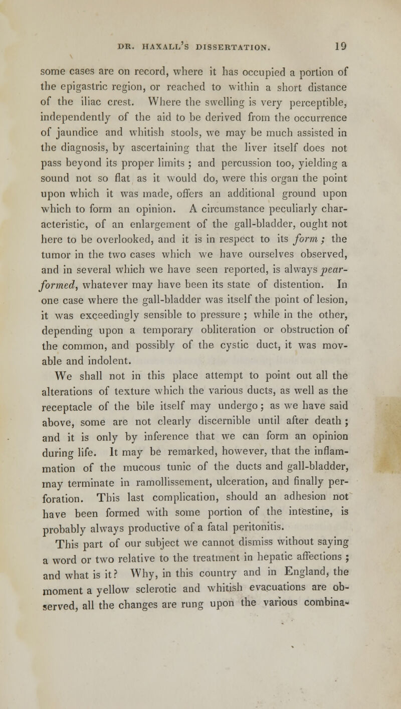 some cases are on record, where it has occupied a portion of the epigastric region, or reached to within a short distance of the iliac crest. Where the swelling is very perceptible, independently of the aid to be derived from the occurrence of jaundice and whitish stools, we may be much assisted in the diagnosis, by ascertaining that the liver itself does not pass beyond its proper limits ; and percussion too, yielding a sound not so flat as it would do, were this organ the point upon which it was made, offers an additional ground upon which to form an opinion. A circumstance peculiarly char- acteristic, of an enlargement of the gall-bladder, ought not here to be overlooked, and it is in respect to its form; the tumor in the two cases which we have ourselves observed, and in several which we have seen reported, is always pear- formed, whatever may have been its state of distention. In one case where the gall-bladder was itself the point of lesion, it was exceedingly sensible to pressure ; while in the other, depending upon a temporary obliteration or obstruction of the common, and possibly of the cystic duct, it was mov- able and indolent. We shall not in this place attempt to point out all the alterations of texture which the various ducts, as well as the receptacle of the bile itself may undergo; as we have said above, some are not clearly discernible until after death ; and it is only by inference that we can form an opinion during life. It may be remarked, however, that the inflam- mation of the mucous tunic of the ducts and gall-bladder, may terminate in ramollissement, ulceration, and finally per- foration. This last complication, should an adhesion not have been formed with some portion of the intestine, is probably always productive of a fatal peritonitis. This part of our subject we cannot dismiss without saying a word or two relative to the treatment in hepatic affections ; and what is it? Why, in this country and in England, the moment a yellow sclerotic and whitish evacuations are ob- served, all the changes are rung upon the various combina-