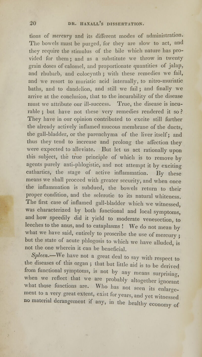 tions of mercury and its different modes of administration. The bowels must be purged, for they are slow to act, and they require the stimulus of the bile which nature has pro- vided for them; and as a substitute we throw in twenty grain doses of calomel, and proportionate quantities of jalap, and rhubarb, and colocynth ; with these remedies we fail, and we resort to muriatic acid internally, to nitro-muriatic baths, and to dandelion, and still we fail; and finally we arrive at the conclusion, that to the incurability of the disease must we attribute our ill-success. True, the disease is incu- rable ; but have not these very remedies rendered it so ? They have in our opinion contributed to excite still further the already actively inflamed mucous membrane of the ducts, the gall-bladder, or the parenchyma of the liver itself; and thus they tend to increase and prolong the affection they were expected to alleviate. But let us act rationally upon this subject, the true principle of which is to remove by agents purely anti-phlogistic, and not attempt it by exciting cathartics, the stage of active inflammation. By these means we shall proceed with greater security, and when once the inflammation is subdued, the bowels return to their proper condition, and the selerotic to its natural whiteness. The first case of inflamed gall-bladder which we witnessed was characterized by both functional and local symptoms, and how speedily did it yield to moderate venesection, to leeches to the anus, and to cataplasms ! We do not mean by what we have said, entirely to proscribe the use of mercury ; but the state of acute phlogosis to which we have alluded, is not the one wherein it can be beneficial. Spleen.—We have not a great deal to say with respect to the diseases of this organ ; that but little aid is to be derived from functional symptoms, is not by any means surprising when we reflect that we are probably altogether i^oranJ what those functions are. Who has not seen its enlarge ment to a very great extent, exist for years, and yet witnessed no material derangement if any, in the healthy economy of