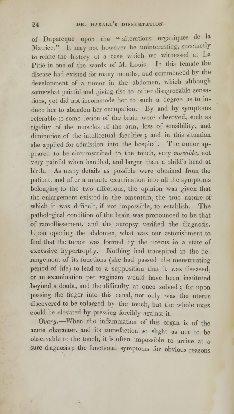 of Duparcque upon the  alterations organiques de la Matrice. It may not however be uninteresting, succinctly to relate the history of a case which we witnessed at La Pitie in one of the wards of M. Louis. In this female the disease had existed for many months, and commenced by the development of a tumor in the abdomen, which although somewhat painful and giving rise to other disagreeable sensa- tions, yet did not incommode her to such a degree as to in- duce her to abandon her occupation. By and by symptoms referable to some lesion of the brain were observed, such as rigidity of the muscles of the arm, loss of sensibility, and diminution of the intellectual faculties ; and in this situation she applied for admission into the hospital. The tumor ap- peared to be circumscribed to the touch, very movable, not very painful when handled, and larger than a child's head at birth. As many details as possible were obtained from the patient, and after a minute examination into all the symptoms belonging to the two affections, the opinion was given that the enlargement existed in the omentum, the true nature of which it was difficult, if not impossible, to establish. The pathological condition of the brain was pronounced to be that of ramollissement, and the autopsy verified the diagnosis. Upon opening the abdomen, what was our astonishment to find that the tumor was formed by the uterus in a state of excessive hypertrophy. Nothing had transpired in the de- rangement of its functions (she had passed the menstruating period of life) to lead to a supposition that it was diseased, or an examination per vaginam would have been instituted beyond a doubt, and the difficulty at once solved ; for upon passing the finger into this canal, not only was the uterus discovered to be enlarged by the touch, but the whole mass could be elevated by pressing forcibly against it. Ovary.—When the inflammation of this organ is of the acute character, and its tumefaction so slight as not to be observable to the touch, it is often impossible to arrive at a sure diagnosis ; the functional symptoms for obvious reasons