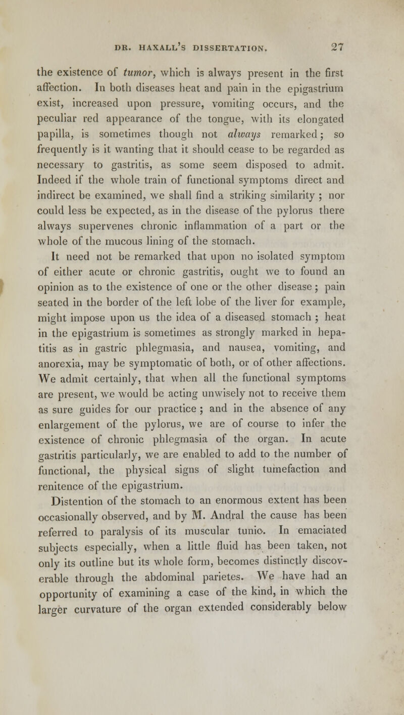 the existence of tumor, which is always present in the first affection. In both diseases heat and pain in the epigastrium exist, increased upon pressure, vomiting occurs, and the peculiar red appearance of the tongue, with its elongated papilla, is sometimes though not always remarked; so frequently is it wanting that it should cease to be regarded as necessary to gastritis, as some seem disposed to admit. Indeed if the whole train of functional symptoms direct and indirect be examined, we shall find a striking similarity ; nor could less be expected, as in the disease of the pylorus there always supervenes chronic inflammation of a part or the whole of the mucous lining of the stomach. It need not be remarked that upon no isolated symptom of either acute or chronic gastritis, ought we to found an opinion as to the existence of one or the other disease; pain seated in the border of the left lobe of the liver for example, might impose upon us the idea of a diseased stomach ; heat in the epigastrium is sometimes as strongly marked in hepa- titis as in gastric phlegmasia, and nausea, vomiting, and anorexia, may be symptomatic of both, or of other affections. We admit certainly, that when all the functional symptoms are present, we would be acting unwisely not to receive them as sure guides for our practice ; and in the absence of any enlargement of the pylorus, we are of course to infer the existence of chronic phlegmasia of the organ. In acute gastritis particularly, we are enabled to add to the number of functional, the physical signs of slight tumefaction and renitence of the epigastrium. Distention of the stomach to an enormous extent has been occasionally observed, and by M. Andral the cause has been referred to paralysis of its muscular tunic. In emaciated subjects especially, when a little fluid has been taken, not only its outline but its whole form, becomes distinctly discov- erable through the abdominal parietes. We have had an opportunity of examining a case of the kind, in which the larger curvature of the organ extended considerably below