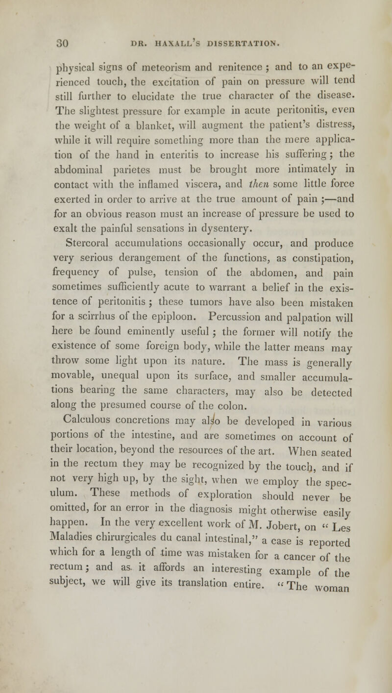 physical signs of meteorism and renitence ; and to an expe- rienced touch, the excitation of pain on pressure will tend still further to elucidate the true character of the disease. The slightest pressure for example in acute peritonitis, even the weight of a blanket, will augment the patient's distress, while it will require something more than the mere applica- tion of the hand in enteritis to increase his suffering; the abdominal parietes must be brought more intimately in contact with the inflamed viscera, and then some little force exerted in order to arrive at the true amount of pain ;—and for an obvious reason must an increase of pressure be used to exalt the painful sensations in dysentery. Stercoral accumulations occasionally occur, and produce very serious derangement of the functions, as constipation, frequency of pulse, tension of the abdomen, and pain sometimes sufficiently acute to warrant a belief in the exis- tence of peritonitis ; these tumors have also been mistaken for a scirrhus of the epiploon. Percussion and palpation will here be found eminently useful ; the former will notify the existence of some foreign body, while the latter means may throw some light upon its nature. The mass is generally movable, unequal upon its surface, and smaller accumula- tions bearing the same characters, may also be detected along the presumed course of the colon. Calculous concretions may also be developed in various portions of the intestine, and are sometimes on account of their location, beyond the resources of the art. When seated in the rectum they may be recognized by the touch, and if not very high up, by the sight, when we employ the spec- ulum. These methods of exploration should never be omitted, for an error in the diagnosis might otherwise easily happen. In the very excellent work of M. Jobert, on « Les Maladies chirurgicales du canal intestinal, a case is reported which for a length of time was mistaken for a cancer of the rectum; and as. it affords an interesting example of the subject, we will give its translation entire. The woman