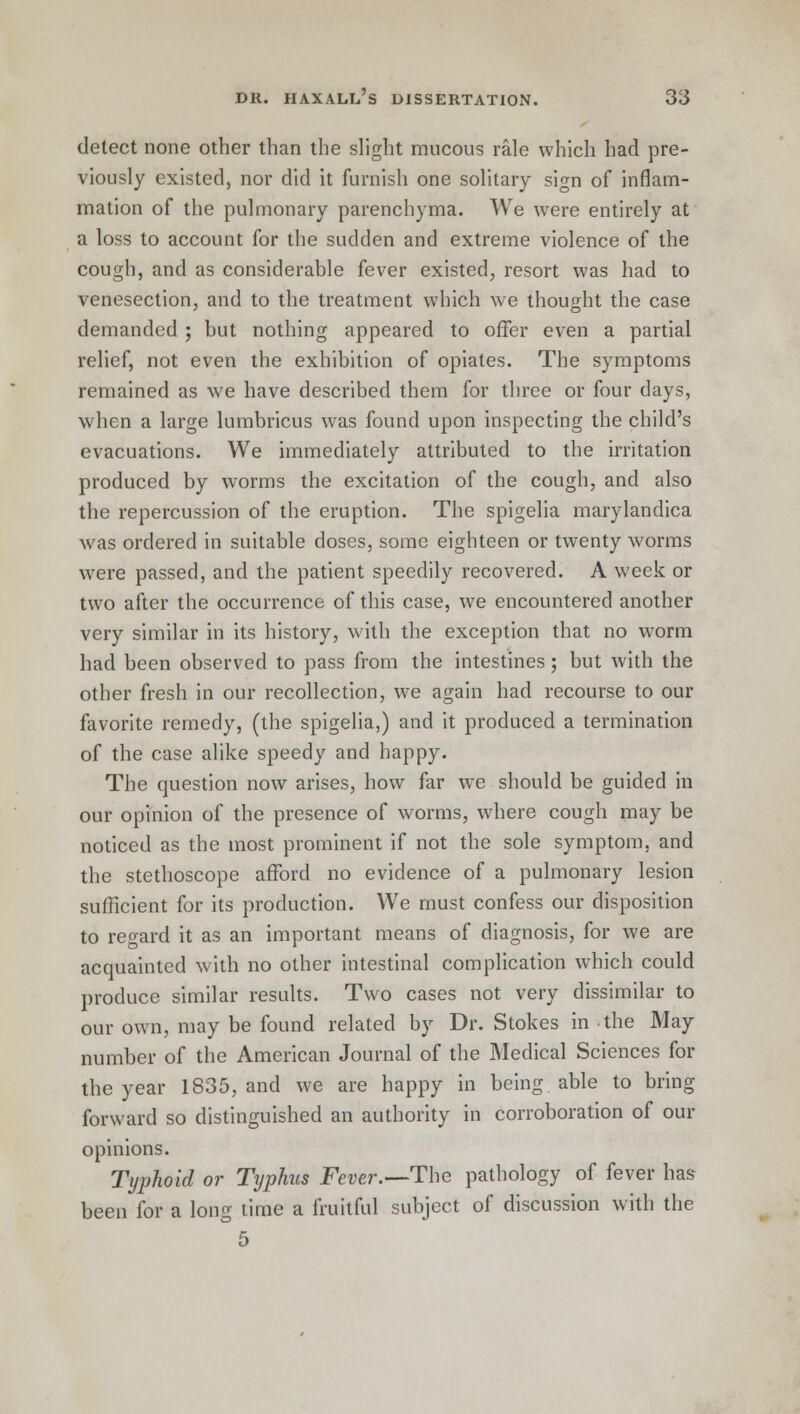 detect none other than the slight mucous rale which had pre- viously existed, nor did it furnish one solitary sign of inflam- mation of the pulmonary parenchyma. We were entirely at a loss to account for the sudden and extreme violence of the cough, and as considerable fever existed, resort was had to venesection, and to the treatment which we thought the case demanded ; but nothing appeared to offer even a partial relief, not even the exhibition of opiates. The symptoms remained as we have described them for three or four days, when a large lumbricus was found upon inspecting the child's evacuations. We immediately attributed to the irritation produced by worms the excitation of the cough, and also the repercussion of the eruption. The spigelia marylandica was ordered in suitable doses, some eighteen or twenty worms were passed, and the patient speedily recovered. A week or two after the occurrence of this case, we encountered another very similar in its history, with the exception that no worm had been observed to pass from the intestines ; but with the other fresh in our recollection, we again had recourse to our favorite remedy, (the spigelia,) and it produced a termination of the case alike speedy and happy. The question now arises, how far we should be guided in our opinion of the presence of worms, where cough may be noticed as the most prominent if not the sole symptom, and the stethoscope afford no evidence of a pulmonary lesion sufficient for its production. We must confess our disposition to regard it as an important means of diagnosis, for we are acquainted with no other intestinal complication which could produce similar results. Two cases not very dissimilar to our own, may be found related by Dr. Stokes in the May number of the American Journal of the Medical Sciences for the year 1835, and we are happy in being able to bring forward so distinguished an authority in corroboration of our opinions. Typhoid or Typhus Fever.—The pathology of fever has- been for a long time a fruitful subject of discussion with the 5