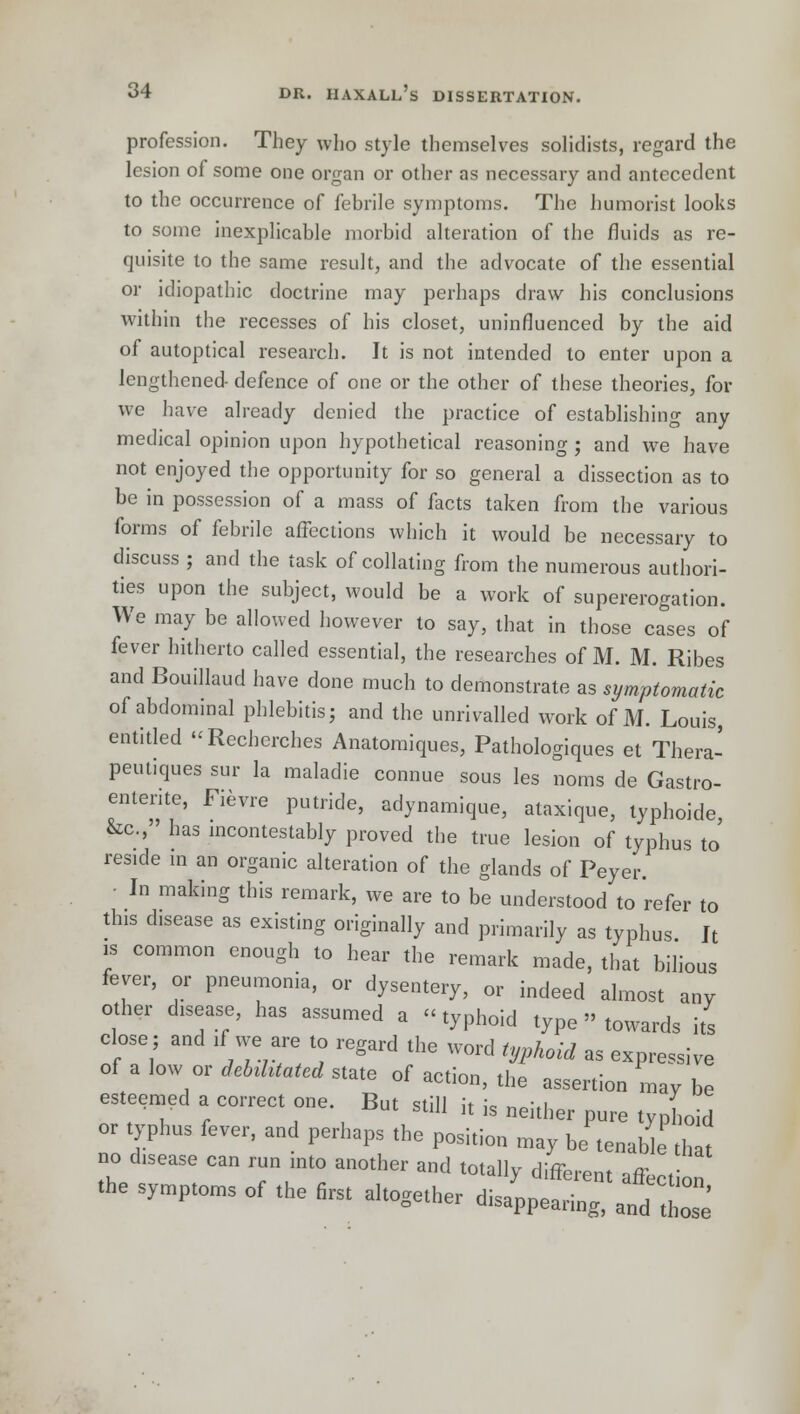 profession. They who style themselves solidists, regard the lesion of some one organ or other as necessary and antecedent to the occurrence of febrile symptoms. The humorist looks to some inexplicable morbid alteration of the fluids as re- quisite to the same result, and the advocate of the essential or idiopathic doctrine may perhaps draw his conclusions within the recesses of his closet, uninfluenced by the aid of autoptical research. It is not intended to enter upon a lengthened defence of one or the other of these theories, for we have already denied the practice of establishing any medical opinion upon hypothetical reasoning ; and we have not enjoyed the opportunity for so general a dissection as to be in possession of a mass of facts taken from the various forms of febrile affections which it would be necessary to discuss ; and the task of collating from the numerous authori- ties upon the subject, would be a work of supererogation. We may be allowed however to say, that in those cases of fever hitherto called essential, the researches of M. M. Ribes and Bouillaud have done much to demonstrate as symptomatic of abdominal phlebitis; and the unrivalled work of M. Louis, entitled Recberches Anatomiques, Pathologiques et Thera- peut.ques sur la maladie connue sous les noms de Gastro- entente, Fievre putride, adynamique, ataxique, typhoide &c.,» has incontestably proved the true lesion of typhus to' res.de in an organic alteration of the glands of Peyer. - In making this remark, we are to be understood to refer to this disease as existing originally and primarily as typhus It is common enough to hear the remark made, that bilious fever, or pneumonia, or dysentery, or indeed almost any other disease, has assumed a typhoid type towards its close; and if we are to regard the word typhoid as expressive of a low or debilitated state of action, the assertion may be esteemed a correct one But still it is neither pure typhoid or typhus fever, and perhaps the position may be tenable tht no disease can run into another and totally different affection the symptoms of the first altogether disappearing, and 2'