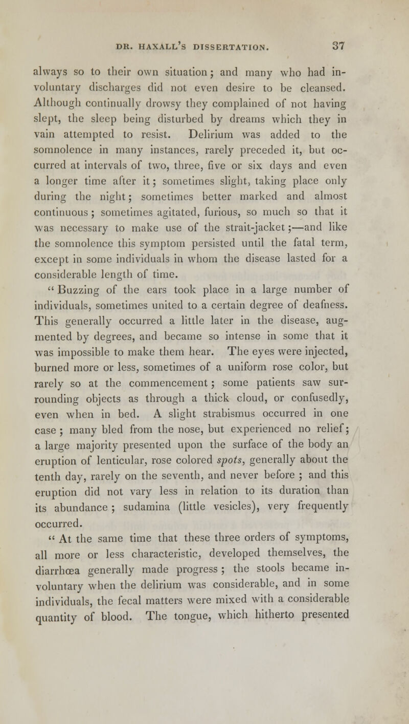 always so to their own situation; and many who had in- voluntary discharges did not even desire to be cleansed. Although continually drowsy they complained of not having slept, the sleep being disturbed by dreams which they in vain attempted to resist. Delirium wras added to the somnolence in many instances, rarely preceded it, but oc- curred at intervals of tw^o, three, five or six days and even a longer time after it; sometimes slight, taking place only during the night; sometimes better marked and almost continuous ; sometimes agitated, furious, so much so that it was necessary to make use of the strait-jacket;—and like the somnolence this symptom persisted until the fatal term, except in some individuals in whom the disease lasted for a considerable length of time.  Buzzing of the ears took place in a large number of individuals, sometimes united to a certain degree of deafness. This generally occurred a little later in the disease, aug- mented by degrees, and became so intense in some that it was impossible to make them hear. The eyes were injected, burned more or less, sometimes of a uniform rose color, but rarely so at the commencement; some patients saw sur- rounding objects as through a thick cloud, or confusedly, even when in bed. A slight strabismus occurred in one case; many bled from the nose, but experienced no relief; a large majority presented upon the surface of the body an eruption of lenticular, rose colored spots, generally about the tenth day, rarely on the seventh, and never before ; and this eruption did not vary less in relation to its duration than its abundance ; sudamina (little vesicles), very frequently occurred.  At the same time that these three orders of symptoms, all more or less characteristic, developed themselves, the diarrhoea generally made progress ; the stools became in- voluntary when the delirium was considerable, and in some individuals, the fecal matters were mixed with a considerable quantity of blood. The tongue, which hitherto presented