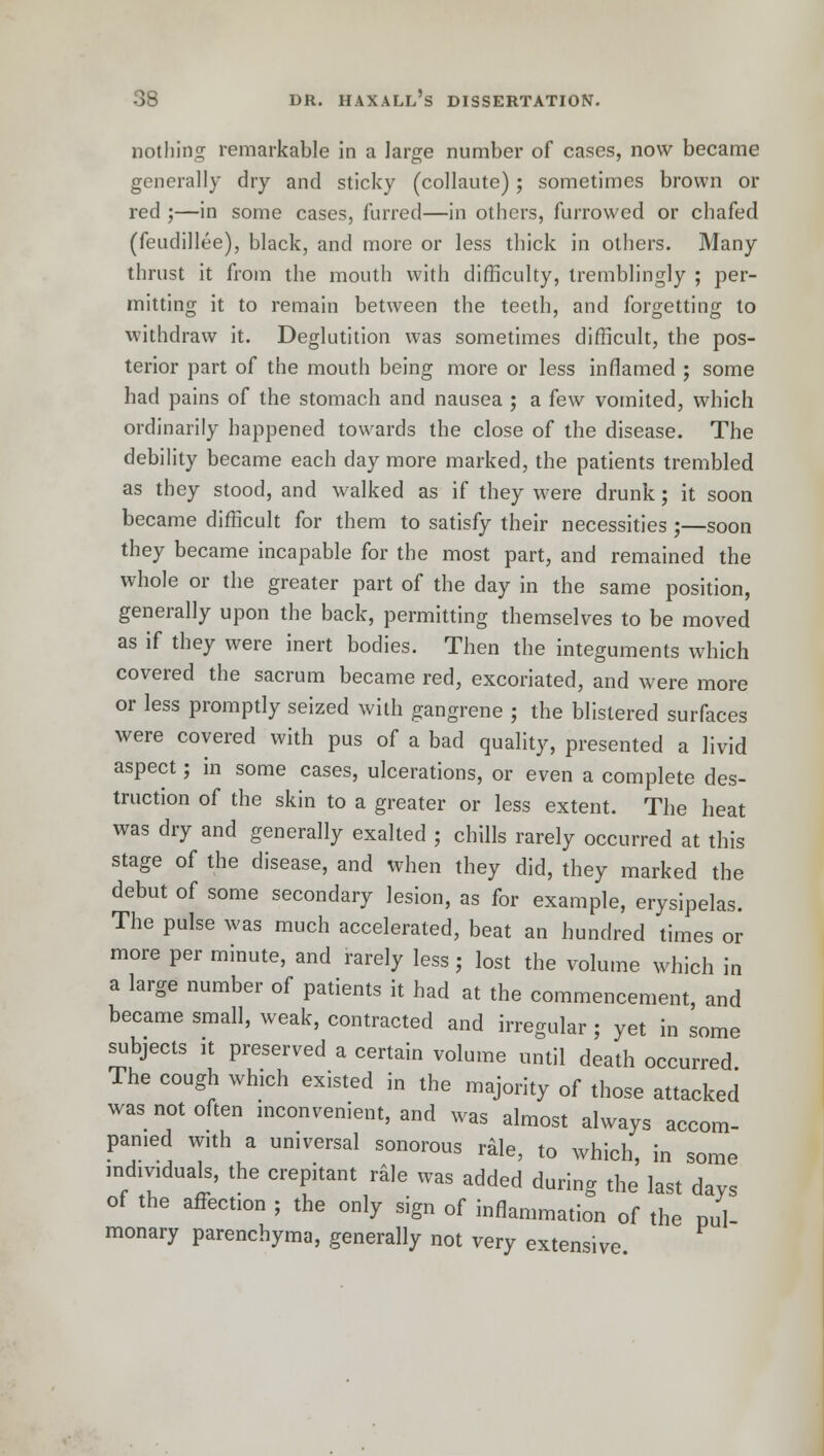 nothing remarkable in a large number of cases, now became generally dry and sticky (collaute) ; sometimes brown or red ;—in some cases, furred—in others, furrowed or chafed (feudillee), black, and more or less thick in others. Many thrust it from the mouth with difficulty, tremblingly ; per- mitting it to remain between the teeth, and forgetting to withdraw it. Deglutition was sometimes difficult, the pos- terior part of the mouth being more or less inflamed ; some had pains of the stomach and nausea ; a few vomited, which ordinarily happened towards the close of the disease. The debility became each day more marked, the patients trembled as they stood, and walked as if they were drunk; it soon became difficult for them to satisfy their necessities;—soon they became incapable for the most part, and remained the whole or the greater part of the day in the same position, generally upon the back, permitting themselves to be moved as if they were inert bodies. Then the integuments which covered the sacrum became red, excoriated, and were more or less promptly seized with gangrene ; the blistered surfaces were covered with pus of a bad quality, presented a livid aspect; in some cases, ulcerations, or even a complete des- truction of the skin to a greater or less extent. The heat was dry and generally exalted ; chills rarely occurred at this stage of the disease, and when they did, they marked the debut of some secondary lesion, as for example, erysipelas. The pulse was much accelerated, beat an hundred times or more per minute, and rarely less; lost the volume which in a large number of patients it had at the commencement, and became small, weak, contracted and irregular ; yet in some subjects it preserved a certain volume until death occurred The cough which existed in the majority of those attacked was not often inconvenient, and was almost always accom- panied with a universal sonorous rale, to which, in some individuals, the crepitant rale was added during the last days of the affection ; the only sign of inflammation of the pul- monary parenchyma, generally not very extensive