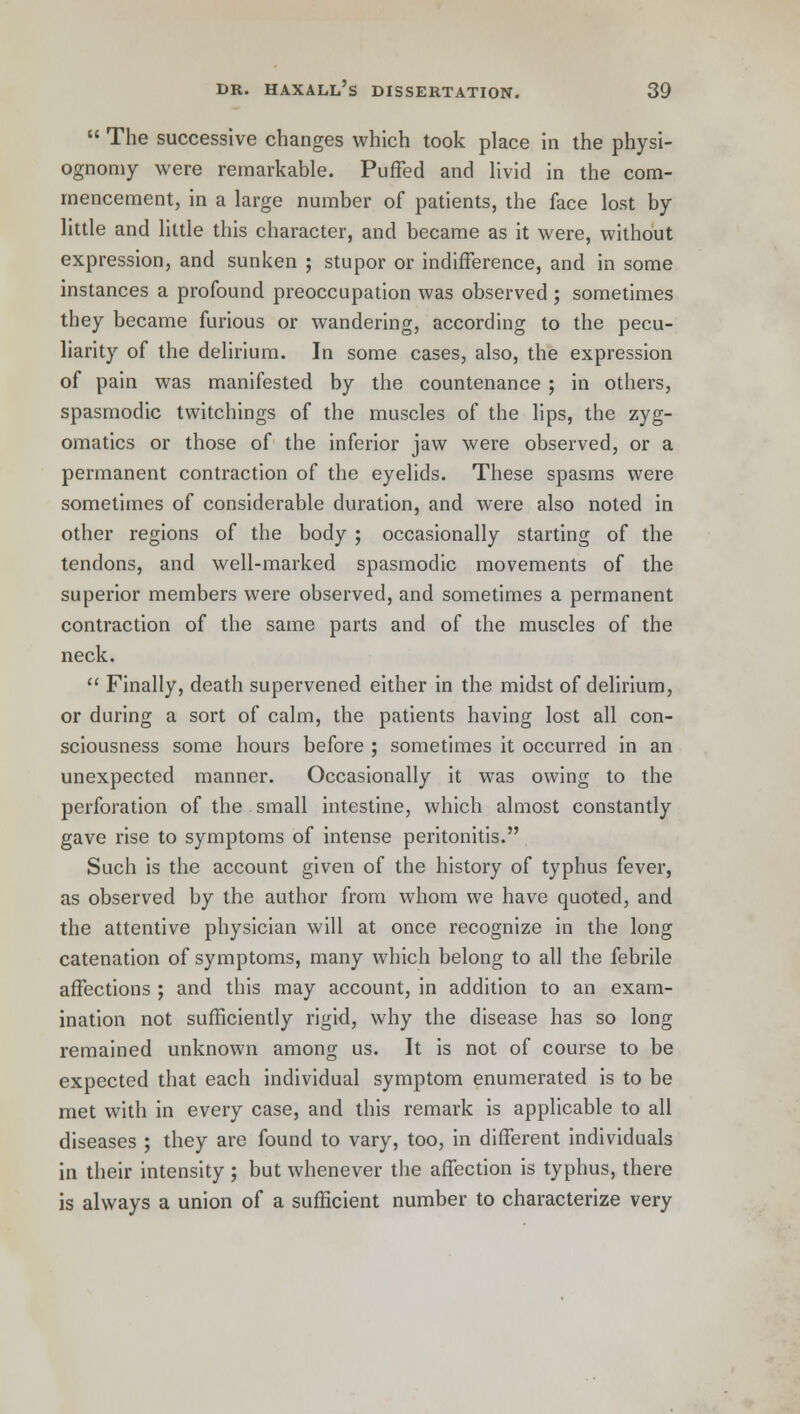  The successive changes which took place in the physi- ognomy were remarkable. Puffed and livid in the com- mencement, in a large number of patients, the face lost by little and little this character, and became as it were, without expression, and sunken ; stupor or indifference, and in some instances a profound preoccupation was observed ; sometimes they became furious or wandering, according to the pecu- liarity of the delirium. In some cases, also, the expression of pain was manifested by the countenance ; in others, spasmodic twitchings of the muscles of the lips, the zyg- omatics or those of the inferior jaw were observed, or a permanent contraction of the eyelids. These spasms were sometimes of considerable duration, and were also noted in other regions of the body ; occasionally starting of the tendons, and well-marked spasmodic movements of the superior members were observed, and sometimes a permanent contraction of the same parts and of the muscles of the neck.  Finally, death supervened either in the midst of delirium, or during a sort of calm, the patients having lost all con- sciousness some hours before ; sometimes it occurred in an unexpected manner. Occasionally it was owing to the perforation of the small intestine, which almost constantly gave rise to symptoms of intense peritonitis. Such is the account given of the history of typhus fever, as observed by the author from whom we have quoted, and the attentive physician will at once recognize in the long catenation of symptoms, many which belong to all the febrile affections ; and this may account, in addition to an exam- ination not sufficiently rigid, why the disease has so long remained unknown among us. It is not of course to be expected that each individual symptom enumerated is to be met with in every case, and this remark is applicable to all diseases ; they arc found to vary, too, in different individuals in their intensity ; but whenever the affection is typhus, there is always a union of a sufficient number to characterize very