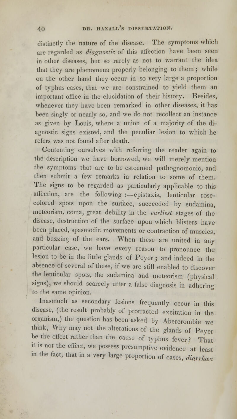 distinctly the nature of the disease. The symptoms which are regarded as diagnostic of this affection have been seen in other diseases, but so rarely as not to warrant the idea that they are phenomena properly belonging to them; while on the other hand they occur in so very large a proportion of typhus cases, that we are constrained to yield them an important office in the elucidation of their history. Besides, whenever they have been remarked in other diseases, it has been singly or nearly so, and we do not recollect an instance as given by Louis, where a union of a majority of the di- agnostic signs existed, and the peculiar lesion to which he refers was not found after death. Contenting ourselves with referring the reader again to the description we have borrowed, we will merely mention the symptoms that are to be esteemed pathognomonic, and then submit a few remarks in relation to some of them. The signs to be regarded as particularly applicable to this affection, are the following :—epistaxis, lenticular rose- colored spots upon the surface, succeeded by sudamina, meteorism, coma, great debility in the earliest stages of the disease, destruction of the surface upon which blisters have been placed, spasmodic movements or contraction of muscles, and buzzing of the ears. When these are united in any particular case, we have every reason to pronounce the lesion to be in the little glands of Peyer; and indeed in the absence of several of these, if we are still enabled to discover the lenticular spots, the sudamina and meteorism (physical signs), we should scarcely utter a false diagnosis in adhering to the same opinion. Inasmuch as secondary lesions frequently occur in this disease, (the result probably of protracted excitation in the organism,) the question has been asked by Abercrombie we think, Why may not the alterations of the glands of Peyer be the effect rather than the cause of typhus fever ? That it is not the effect, we possess presumptive evidence at least in the fact, that in a very large proportion of cases, diarrhea